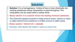 Solution
 Solution: It is a homogeneous mixture of two or more chemically non
reacting substances whose composition is same throughout. The
composition can be varied within a certain limits.
 Binary solution: It is a solution of two non-reacting chemical substances.
 The chemical substance present in large amount (mass, volume or mole)
is called solvent & the substance is smaller amount is called solute.
 Binary solution = Solvent (A) + solute(B).
 Example: ethyl alcohol (B) added in water as solvent (A)
 