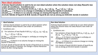 Non-ideal solution:
A binary liquid solution is said to be an non-ideal solution when the solution does not obey Raoult’s law
under all conditions. Conditions are:-
(i) For solutions of two liquids A & B, pA ≠ 𝐩𝐀
𝐨
. 𝛘𝐀 , pB ≠ 𝐩𝐁
𝐨
. 𝛘𝐁 Ptotal≠ 𝐩𝐀
𝐨
. 𝛘𝐀 + 𝐩𝐁
𝐨
. 𝛘𝐁
(ii) ΔHmixing ≠ 0 ( there is no change in enthalpy on mixing the liquids in solution).
(iii) ΔVmixing ≠ 0 (there in no volume change on mixing the liquids in solution).
(iv) A-A- bonds of liquid A & B-B- bonds of liquid B are not as strong as A-B-A-B- bonds in solution
• Ideal Solution
• A binary liquid solution is said to be an ideal solution when
the solution obeys Raoult’s law under all conditions.
• Conditions are:-
(i) For solutions of two liquids A & B, pA = pA
o
. χA , pB = pB
o
. χB
Ptotal = pA
o
. χA + pB
o
. χB
(ii) ΔHmixing = 0 ( there is no change in enthalpy on mixing the
liquids in solution).
(iii) ΔVmixing = 0 (there in no volume change on mixing the
liquids in solution).
(iv) A-A- bonds of liquid A & B-B- bonds of liquid B are as strong
as A-B-A-B- bonds in solution. On change in bond interaction
before & after mixing liquids.
Non ideal Solution
A binary liquid solution is said to be an non-ideal solution
when the solution does not obey Raoult’s law under all
conditions.
• Conditions are:-
(i) For solutions of two liquids A & B, pA ≠ pA
o
. χA , pB ≠
pB
o
. χB Ptotal≠ pA
o
. χA + pB
o
. χB
(ii) ΔHmixing ≠ 0 ( there is no change in enthalpy on
mixing the liquids in solution).
(iii) ΔVmixing ≠ 0 (there in no volume change on mixing
the liquids in solution).
(iv) A-A- bonds of liquid A & B-B- bonds of liquid B are
not as strong as A-B-A-B- bonds in solution
 