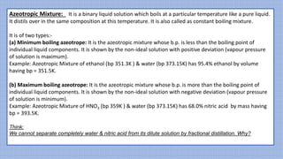 Azeotropic Mixture: It is a binary liquid solution which boils at a particular temperature like a pure liquid.
It distils over in the same composition at this temperature. It is also called as constant boiling mixture.
It is of two types:-
(a) Minimum boiling azeotrope: It is the azeotropic mixture whose b.p. is less than the boiling point of
individual liquid components. It is shown by the non-ideal solution with positive deviation (vapour pressure
of solution is maximum).
Example: Azeotropic Mixture of ethanol (bp 351.3K ) & water (bp 373.15K) has 95.4% ethanol by volume
having bp = 351.5K.
(b) Maximum boiling azeotrope: It is the azeotropic mixture whose b.p. is more than the boiling point of
individual liquid components. It is shown by the non-ideal solution with negative deviation (vapour pressure
of solution is minimum).
Example: Azeotropic Mixture of HNO3 (bp 359K ) & water (bp 373.15K) has 68.0% nitric acid by mass having
bp = 393.5K.
Think:
We cannot separate completely water & nitric acid from its dilute solution by fractional distillation. Why?
 