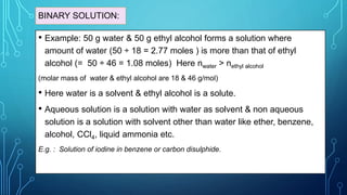 BINARY SOLUTION:
• Example: 50 g water & 50 g ethyl alcohol forms a solution where
amount of water (50 ÷ 18 = 2.77 moles ) is more than that of ethyl
alcohol (= 50 ÷ 46 = 1.08 moles) Here nwater > nethyl alcohol
(molar mass of water & ethyl alcohol are 18 & 46 g/mol)
• Here water is a solvent & ethyl alcohol is a solute.
• Aqueous solution is a solution with water as solvent & non aqueous
solution is a solution with solvent other than water like ether, benzene,
alcohol, CCl4, liquid ammonia etc.
E.g. : Solution of iodine in benzene or carbon disulphide.
 