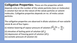Colligative Properties: These are the properties which
depends only on the number of the solute particles (ions or molecules)
in solution but not on the nature of the solute particles or solvent
molecules. Colligative properties depends on no. of moles solute
particles.
The colligative properties are observed in dilute solutions of non-volatile
solute & are of four types:-
(i) relative lowering of vapour pressure of solution (
pA
o
− pA
pA
o =
Δp
pA
o )
(ii) elevation of boiling point of solution (ΔTb)
(iii) depression of freezing point of solution (ΔTf)
(iv) osmotic pressure of solution (π)
 
