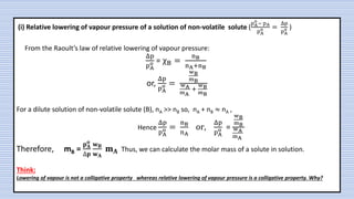 (i) Relative lowering of vapour pressure of a solution of non-volatile solute (
pA
o
− pA
pA
o =
Δp
pA
o )
From the Raoult’s law of relative lowering of vapour pressure:
Δp
pA
o = χB =
nB
nA+nB
or,
Δp
pA
o =
wB
mB
wA
mA
+
wB
mB
For a dilute solution of non-volatile solute (B), nA >> nB so, nA + nB ≈ nA ,
Hence
Δp
pA
o =
nB
nA
or,
Δp
pA
o =
wB
mB
wA
mA
Therefore, mB =
𝐩𝐀
𝐨
∆𝐩
𝐰𝐁
𝐰𝐀
𝐦𝐀 Thus, we can calculate the molar mass of a solute in solution.
Think:
Lowering of vapour is not a colligative property whereas relative lowering of vapour pressure is a colligative property. Why?
 