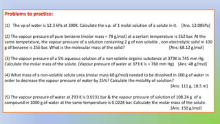 Problems to practice:
(1) The vp of water is 12.3 kPa at 300K. Calculate the v.p. of 1 molal solution of a solute in it. [Ans. 12.08kPa]
(2) The vapour pressure of pure benzene (molar mass = 78 g/mol) at a certain temperature is 262 bar. At the
same temperature, the vapour pressure of a solution containing 2 g of non volatile , non electrolytic solid in 100
g of benzene is 256 bar. What is the molecular mass of the solid? [Ans: 68.12 g/mol]
(3) The vapour pressure of a 5% aqueous solution of a non volatile organic substance at 373K is 745 mm Hg.
Calculate the molar mass of the solute. (Vapour pressure of water at 373 K is = 760 mm Hg) [Ans: 48 g/mol]
(4) What mass of a non-volatile solute urea (molar mass 60 g/mol) needed to be dissolved in 100 g of water in
order to decrease the vapour pressure of water by 25%? Calculate the molality of solution?
[Ans: 111 g, 18.5 m]
(5) The vapour pressure of water at 293 K is 0.0231 bar & the vapour pressure of solution of 108.24 g of a
compound in 1000 g of water at the same temperature is 0.0228 bar. Calculate the molar mass of the solute.
[Ans: 150 g/mol]
 