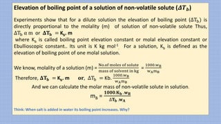 Elevation of boiling point of a solution of non-volatile solute (𝜟𝑻𝒃)
Experiments show that for a dilute solution the elevation of boiling point (ΔTb) is
directly proportional to the molality (m) of solution of non-volatile solute Thus,
ΔTb α m or 𝚫𝐓𝐛 = Kb. m
where Kb is called boiling point elevation constant or molal elevation constant or
Ebullioscopic constant.. Its unit is K kg mol-1
. For a solution, Kb is defined as the
elevation of boiling point of one molal solution.
We know, molality of a solution (m) =
No.of moles of solute
mass of solvent in kg
=
1000.wB
wAmB
Therefore, 𝚫𝐓𝐛 = Kb. m 𝐨𝐫, ΔTb = Kb.
1000.wB
wAmB
And we can calculate the molar mass of non-volatile solute in solution.
mB =
𝟏𝟎𝟎𝟎.𝐊𝐛 .𝐰𝐁
∆𝐓𝐛 .𝐰𝐀
Think: When salt is added in water its boiling point increases. Why?
 