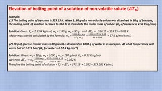 Elevation of boiling point of a solution of non-volatile solute (𝜟𝑻𝒃)
Example:
(1) The boiling point of benzene is 353.23 K. When 1..80 g of a non volatile solute was dissolved in 90 g of benzene,
the boiling point of solution is raised to 354.11 K. Calculate the molar mass of solute. (Kb of benzene is 2.53 K kg/mol)
Solution: Given: Kb = 2.53 K kg/mol, wB = 1.80 g, wA = 90 g and 𝛥𝑇𝑏 = 354.11 – 353.23 = 0.88 K
Molar mass can be calculated by the formula: mB =
1000.𝐾𝑏 𝑤𝐵
∆𝑇𝑏 𝑤𝐴
=
1000𝑥 2.53 𝑥 1.80
90 𝑥 0.88
= 57.5 g/mol (Ans.)
(2) 18 g of glucose (molar mass=180 g/mol) is dissolved in 1000 g of water in a saucepan. At what temperature will
water boil at 1.013 bar? (Kb for water = 0.52 K kg mol-1)
Solution: Given: wB = 18 g, wA = 1000 g mB = 180 g/mol Kb = 0.52 K kg/mol
We know, 𝛥𝑇𝑏 = Kb.
1000.𝑤𝐵
𝑤𝐴𝑚𝐵
=
0.52 𝑥 1000 𝑥 18
1000 𝑥 180
= 0.052 K
Therefore the boiling point of solution = Tb
o + 𝛥𝑇𝑏 = 373.15 + 0.052 = 373.202 K (Ans.)
 