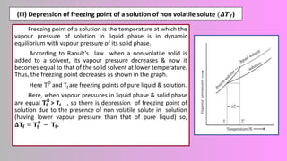 (iii) Depression of freezing point of a solution of non volatile solute (𝜟𝑻𝒇)
Freezing point of a solution is the temperature at which the
vapour pressure of solution in liquid phase is in dynamic
equilibrium with vapour pressure of its solid phase.
According to Raoult’s law when a non-volatile solid is
added to a solvent, its vapour pressure decreases & now it
becomes equal to that of the solid solvent at lower temperature.
Thus, the freezing point decreases as shown in the graph.
Here Tf
0
and Tf are freezing points of pure liquid & solution.
Here, when vapour pressures in liquid phase & solid phase
are equal 𝐓𝐟
𝟎
> Tf , so there is depression of freezing point of
solution due to the presence of non volatile solute in solution
(having lower vapour pressure than that of pure liquid) so,
𝚫𝐓𝐟 = 𝐓𝐟
𝟎
− 𝐓𝐟.
 