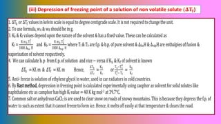 (iii) Depression of freezing point of a solution of non volatile solute (𝚫𝐓𝐟)
1.ΔTb orΔTf valuesinkelvinscale isequaltodegreecentigradescale.Itisnotrequiredtochange the unit.
2.Touse formula,wA & wB should bein g.
3.Kb & Kf valuesdependupon the nature of the solvent&hasafixedvalue.These canbe calculatedas
Kf =
R mA.Tf
2
1000 ∆fus H
and Kb =
R mA.Tb
2
1000 ∆vap H
where Tf &Tb are f.p.& b.p.of puresolvent& ΔfusH &ΔvapHare enthalpiesof fusion&
vaporisationofsolventrespectively.
4. We cancalculate b.p fromf.p.of solution andvice− versaifKb & Kf ofsolventisknown
ΔTb =Kf.m & ΔTf =Kf.m Hence,
∆Tb
∆Tf
=
Kb
Kf
or
Tb−Tb
0
Tf
0
−Tf
=
Kb
Kf
5.Anti-freeze issolutionofethylene glycolinwater,used incarradiatorsincold countries.
6.ByRastmethod, depressioninfreezingpointiscalculated experimentallyusingcaophorassolventforsolid soluteslike
naphthaleneetcascamphorhashigh Kf value =40Kkgmol-1 at39.7°C.
7.Common saltoranhydrousCaCl2 isare usedtoclearsnowonroadsofsnowy mountains.Thisisbecausetheydepressthe f.p.of
watertosuchasextentthatitcannotfreezetoformice.Hence,itmeltsoffeasilyatthattemperature & clearsthe road.
 