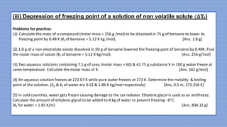 (iii) Depression of freezing point of a solution of non volatile solute (𝚫𝐓𝐟)
Problems for practice:
(1) Calculate the mass of a compound (molar mass = 256 g /mol) to be dissolved in 75 g of benzene to lower its
freezing point by 0.48 K (Kf of benzene = 5.12 K kg /mol). [Ans. 1.8 g]
(2) 1.0 g of a non electrolyte solute dissolved in 50 g of benzene lowered the freezing pont of benzene by 0.40K. Find
the molar mass of solute (Kf of benzene = 5.12 K kg/mol). [Ans. 256 g/mol]
(3) Two aqueous solutions containing 7.5 g of urea (molar mass = 60) & 42.75 g substance X in 100 g water freeze at
same temperature. Calculate the molar mass of X. [Ans. 342 g/mol]
(4) An aqueous solution freezes at 272.07 K while pure water freezes at 273 K. Determine the molality & boiling
point of the solution. (Kb & Kf of water are 0.52 & 1.86 K kg/mol respectively) [Ans, 0.5 m, 373.256 K]
(5) In cold countries, water gets frozen causing damage to the car radiator. Ethylene glycol is used as an antifreeze.
Calculate the amount of ethylene glycol to be added to 4 kg of water to prevent freezing ̶6℃.
(Kf for water = 1.85 K/m) [Ans. 804.32 g]
 