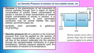(iv) Osmotic Pressure of solution of non-volatile solute. (π)
• Osmosis is the phenomenon of net movement of
solvent particles through from a region of higher
concentration of solvent (lower concentration of
solute) in solution to lower concentration of solvent
(higher concentration of solute) in solution. It is
temperature dependent. A semi permeable
membrane may be animal bladder like pig’s
bladder, parchment paper etc.
• Synthetic semi permeable is gelatinous
Cu2[Fe(CN)6].
• Osmotic pressure (π) of a solution is the minimum
pressure that must be applied on the solution of
higher concentration of solute just to prevent the
net flow of the solvent molecules into the solution
through the semipermeable membrane at a given
temperature. Osmotic pressure depends upon the
concentration of solution & its temperature.
 