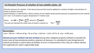 (iv) Osmotic Pressure of solution of non-volatile solute. (π)
[Osmotic pressure of a solution is the excess pressure that must be applied to a solution of higher concentration of
solute to prevent osmosis].
Experimentally, it is observed for a dilute solution of non-volatile solute osmotic pressure is proportional to the molarity
(C in mol L-1) of solution at a given temperature T in kelvin scale.
Hence, π = CRT =
𝐧𝐁
𝐕
𝐑𝐓 =
𝐰𝐁
𝐦𝐁
𝐑𝐓
𝐕
where C =
𝐧𝐁
𝐕
𝐦𝐨𝐥/𝐋
Thus we can calculate the molar mass of solute in solution as mB =
𝐖𝐁𝐑𝐓
𝛑 𝐕
Remember:
1 atm = 760 torr = 760 mm of Hg = 76 cm of Hg = 1.013 bar = 1.013 x 105 Pa & 1 bar = 0.987 atm).
Osmotic pressure method is the best method among other colligative property methods to calculate the
molar mass of macromolecules proteins, polymers etc because, π is calculated at room temperature &
molarity of solution is used in place of molality. So error in measurement is less. Also, for a dilute solution,
the magnitude of π value is appreciably large.
 