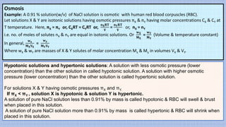 Osmosis
Example: A 0.91 % solution(w/v) of NaCl solution is osmotic with human red blood corpuscles (RBC).
Let solutions X & Y are isotonic solutions having osmotic pressures πX & πY having molar concentrations CX & CY at
T temperature. Here, πX = πY or, CXRT = CYRT or,
𝐧𝐗𝐑𝐓
𝐕
=
𝐧𝐘𝐑𝐓
𝐕
or, nX = nY
i.e. no. of moles of solutes nX & nY are equal in isotonic solutions. Or
𝐰𝐗
𝐌𝐗
=
𝐰𝐘
𝐌𝐘
(Volume & temperature constant)
In general,
𝐰𝐱
𝐌𝐗𝐕𝐗
=
𝐰𝐲
𝐌𝐘𝐕𝐘
Where wX & wY are masses of X & Y solutes of molar concentration Mx & My in volumes VX & VY.
Hypotonic solutions and hypertonic solutions: A solution with less osmotic pressure (lower
concentration) than the other solution in called hypotonic solution. A solution with higher osmotic
pressure (lower concentration) than the other solution is called hypertonic solution.
For solutions X & Y having osmotic pressures πX and πY.
If πX < πY , solution X is hypotonic & solution Y is hypertonic.
A solution of pure NaCl solution less than 0.91% by mass is called hypotonic & RBC will swell & brust
when placed in this solution.
A solution of pure NaCl solution more than 0.91% by mass is called hypertonic & RBC will shrink when
placed in this solution.
 