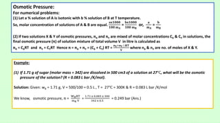 Osmotic Pressure:
For numerical problems:
(1) Let a % solution of A is isotonic with b % solution of B at T temperature.
So, molar concentration of solutions of A & B are equal.
𝐚𝐱𝟏𝟎𝟎𝟎
𝟏𝟎𝟎 𝐦𝐀
=
𝐛𝐱𝟏𝟎𝟎𝟎
𝟏𝟎𝟎 𝐦𝐁
or,
𝐚
𝐦𝐀
=
𝐛
𝐦𝐁
(2) If two solutions X & Y of osmotic pressures, πX and πY are mixed of molar concentrations CX & CY in solutions, the
final osmotic pressure (π) of solution mixture of total volume V in litre is calculated as
πX = CXRT and πY = CYRT Hence π = πX + πY = (CX + CY) RT =
𝐧𝐗+𝐧𝐘 ) 𝐑𝐓
𝐕
where nX & nY are no. of moles of X & Y.
Example:
(1) If 1.71 g of sugar (molar mass = 342) are dissolved in 500 cm3 of a solution at 27℃, what will be the osmotic
pressure of the solution? (R = 0.083 L bar /K/mol).
Solution: Given: wB = 1.71 g, V = 500/100 = 0.5 L , T = 27℃ = 300K & R = 0.083 L bar /K/mol
We know, osmotic pressure, π =
WBRT
mB V
=
1.71 x 0.083 x 300
342 x 0.5
= 0.249 bar (Ans.)
 