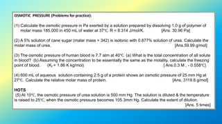 OSMOTIC PRESSURE (Problems for practice):
(1) Calculate the osmotic pressure in Pa exerted by a solution prepared by dissolving 1.0 g of polymer of
molar mass 185,000 in 450 mL of water at 37℃. R = 8.314 J/mol/K. [Ans. 30.96 Pa]
(2) A 5% solution of cane sugar (malar mass = 342) is isotonic with 0.877% solution of urea. Calculate the
molar mass of urea. [Ans.59.99 g/mol]
(3) The osmotic pressure of human blood is 7.7 atm at 40℃. (a) What is the total concentration of all solute
in blood? (b) Assuming the concentration to be essentially the same as the molality, calculate the freezing
point of blood. (Kf = 1.86 K kg/mol) [ Ans.0.3 M , - 0.558℃]
(4) 600 mL of aqueous solution containing 2.5 g of a protein shows an osmotic pressure of 25 mm Hg at
27℃. Calculate the relative molar mass of protein. [Ans, 3119.8 g/mol]
HOTS
(5) At 10℃, the osmotic pressure of urea solution is 500 mm Hg. The solution is diluted & the temperature
is raised to 25℃, when the osmotic pressure becomes 105.3mm Hg. Calculate the extent of dilution.
[Ans. 5 times]
 