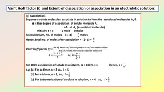 (ii) Association:
Suppose a solute molecules associate in solution to form the associated molecules An &
𝝰 is the degree of association of solute molecule A.
nA ⇌ An (associated molecule)
Initially, t = o 1 mole 0 mole
At equilibrium, No. of moles (1- 𝝰)
𝛂
𝒏
moles
Hence, total no. of moles after association = (1- 𝝰) +
𝛂
𝒏
Van’t Hoff factor (i) =
𝑵𝒐.𝒐𝒇 𝒎𝒐𝒍𝒆𝒔 𝒐𝒇 𝒔𝒐𝒍𝒖𝒕𝒆 𝒑𝒂𝒓𝒕𝒊𝒄𝒍𝒆𝒔 𝒂𝒇𝒕𝒆𝒓 𝒂𝒔𝒔𝒐𝒄𝒊𝒂𝒕𝒊𝒐𝒏
𝑵𝒐.𝒐𝒇 𝒔𝒐𝒍𝒖𝒕𝒆 𝒑𝒂𝒓𝒕𝒊𝒄𝒍𝒆𝒔 𝒕𝒂𝒌𝒆𝒏 𝒊𝒏 𝒔𝒐𝒍𝒖𝒕𝒊𝒐𝒏
i =
𝟏 – 𝛂 +
𝜶
𝒏
𝟏
or, 𝝰 =
𝒊−𝟏
𝟏
𝒏
−𝟏
For 100% association of solute in a solvent, α = 100 % = 1 Hence, i =
𝟏
𝒏
.
e.g. (a) For a dimer, n = 2 so, i = ½
(b) For a trimer, n = 3, so, i =
𝟏
𝟑
(c) For tetramerization of a solute in solution, n = 4 so, i =
𝟏
𝟒
Van’t Hoff factor (i) and Extent of dissociation or association in an electrolytic solution:
 