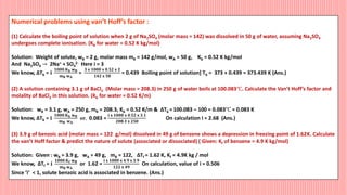 Numerical problems using van’t Hoff’s factor :
(1) Calculate the boiling point of solution when 2 g of Na2SO4 (molar mass = 142) was dissolved in 50 g of water, assuming Na2SO4
undergoes complete ionisation. (Kb for water = 0.52 K kg/mol)
Solution: Weight of solute, wB = 2 g, molar mass mB = 142 g/mol, wA = 50 g, Kb = 0.52 K kg/mol
And Na2SO4 → 2Na+ + SO4
2- Here i = 3
We know, ΔTb = 𝐢
𝟏𝟎𝟎𝟎.𝐊𝐛 𝐰𝐁
𝐦𝐁 𝐰𝐀
=
𝟑 𝐱 𝟏𝟎𝟎𝟎 𝐱 𝟎.𝟓𝟐 𝐱 𝟐
𝟏𝟒𝟐 𝐱 𝟓𝟎
= 0.439 Boiling point of solution] Tb = 373 + 0.439 = 373.439 K (Ans.)
(2) A solution containing 3.1 g of BaCl2 (Molar mass = 208.3) in 250 g of water boils at 100.083℃. Calculate the Van’t Hoff’s factor and
molality of BaCl2 in this solution. (Kb for water = 0.52 K/m)
Solution: wB = 3.1 g, wA = 250 g, mB = 208.3, Kb = 0.52 K/m & ΔTb =100.083 – 100 = 0.083℃ = 0.083 K
We know, ΔTb = 𝐢
𝟏𝟎𝟎𝟎.𝐊𝐛 𝐰𝐁
𝐦𝐁 𝐰𝐀
𝐨𝐫, 0.083 =
𝐢 𝐱 𝟏𝟎𝟎𝟎 𝐱 𝟎.𝟓𝟐 𝐱 𝟑.𝟏
𝟐𝟎𝟖.𝟑 𝐱 𝟐𝟓𝟎
On calculation I = 2.68 (Ans.)
(3) 3.9 g of benzoic acid (molar mass = 122 g/mol) dissolved in 49 g of benzene shows a depression in freezing point of 1.62K. Calculate
the van’t Hoff factor & predict the nature of solute (associated or dissociated) ( Given: Kf of benzene = 4.9 K kg/mol)
Solution: Given : wB = 3.9 g, wA = 49 g, mB = 122, ΔTf = 1.62 K, Kf = 4.9K kg / mol
We know, ΔTf = 𝐢
𝟏𝟎𝟎𝟎.𝐊𝐟 𝐰𝐁
𝐦𝐁 𝐰𝐀
or 1.62 =
𝐢 𝐱 𝟏𝟎𝟎𝟎 𝐱 𝟒.𝟗 𝐱 𝟑.𝟗
𝟏𝟐𝟐 𝐱 𝟒𝟗
On calculation, value of i = 0.506
Since ’i’ < 1, solute benzoic acid is associated in benzene. (Ans.)
 