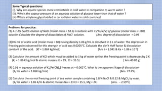 Some Typical questions:
(i). Why are aquatic species more comfortable in cold water in comparison to warm water ?
(ii). Why is the vapour pressure of an aqueous solution of glucose lower than that of water ?
(iii) Why is ethylene glycol added in car radiator water in cold countries?
Problems for practice:
(1) A 1.2% (w/V) solution of NaCl (molar mass = 58.5) is isotonic with 7.2% (w/V) of glucose (molar mass = 180)
solution Calculate the degree of dissociation of NaCl solution. (Ans. degree of dissociation = 0.96
(2)0.6 mL of acetic acid (molar mass = 60) having density 1.06 g/mL is dissolved in 1 L of water. The depression in
freezing point observed for this strength of acid was 0.0205℃. Calculate the Van’t Hoff factor & dissociation
constant of the acid. (Kf = 1.86K kg/mol,) [Ans i = 1.041 & Ka = 1.86 x 10-5]
(3) Calculate the amount of KCl which must be added to 1 kg of water so that the freezing point is depresses by 2 K
(Kf = 1.86 K kg/mol & atomic masses: K = 39, Cl = 35.5) [ Ans.40.05 g]
(4) 0.01 m aqueous solution of K4[Fe(CN)6] freezes at – 0.062℃. What is the apparent %age of dissociation
(Kf for water = 1.86K kg/mol) [Ans. 77.7%]
(5) Calculate the normal freezing point of sea water sample containing 3.8 % NaCl & 0.12 & MgCl2 by mass.
(Kf for water = 1.86 K/m & atomic masses Na = 23 Cl = 35.5, Mg = 24) [Ans. – 2.59℃]
 