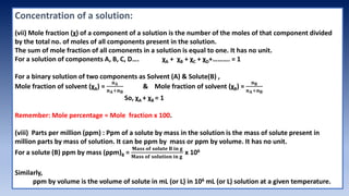 Concentration of a solution:
(vii) Mole fraction (χ) of a component of a solution is the number of the moles of that component divided
by the total no. of moles of all components present in the solution.
The sum of mole fraction of all comonents in a solution is equal to one. It has no unit.
For a solution of components A, B, C, D…. χA + χB + χC + χD+………. = 1
For a binary solution of two components as Solvent (A) & Solute(B) ,
Mole fraction of solvent (χA) =
𝐧𝐀
𝐧𝐀+𝐧𝐁
& Mole fraction of solvent (χB) =
𝐧𝐁
𝐧𝐀+𝐧𝐁
So, χA + χB = 1
Remember: Mole percentage = Mole fraction x 100.
(viii) Parts per million (ppm) : Ppm of a solute by mass in the solution is the mass of solute present in
million parts by mass of solution. It can be ppm by mass or ppm by volume. It has no unit.
For a solute (B) ppm by mass (ppm)B =
𝐌𝐚𝐬𝐬 𝐨𝐟 𝐬𝐨𝐥𝐮𝐭𝐞 𝐁 𝐢𝐧 𝐠
𝐌𝐚𝐬𝐬 𝐨𝐟 𝐬𝐨𝐥𝐮𝐭𝐢𝐨𝐧 𝐢𝐧 𝐠
x 106
Similarly,
ppm by volume is the volume of solute in mL (or L) in 106 mL (or L) solution at a given temperature.
 