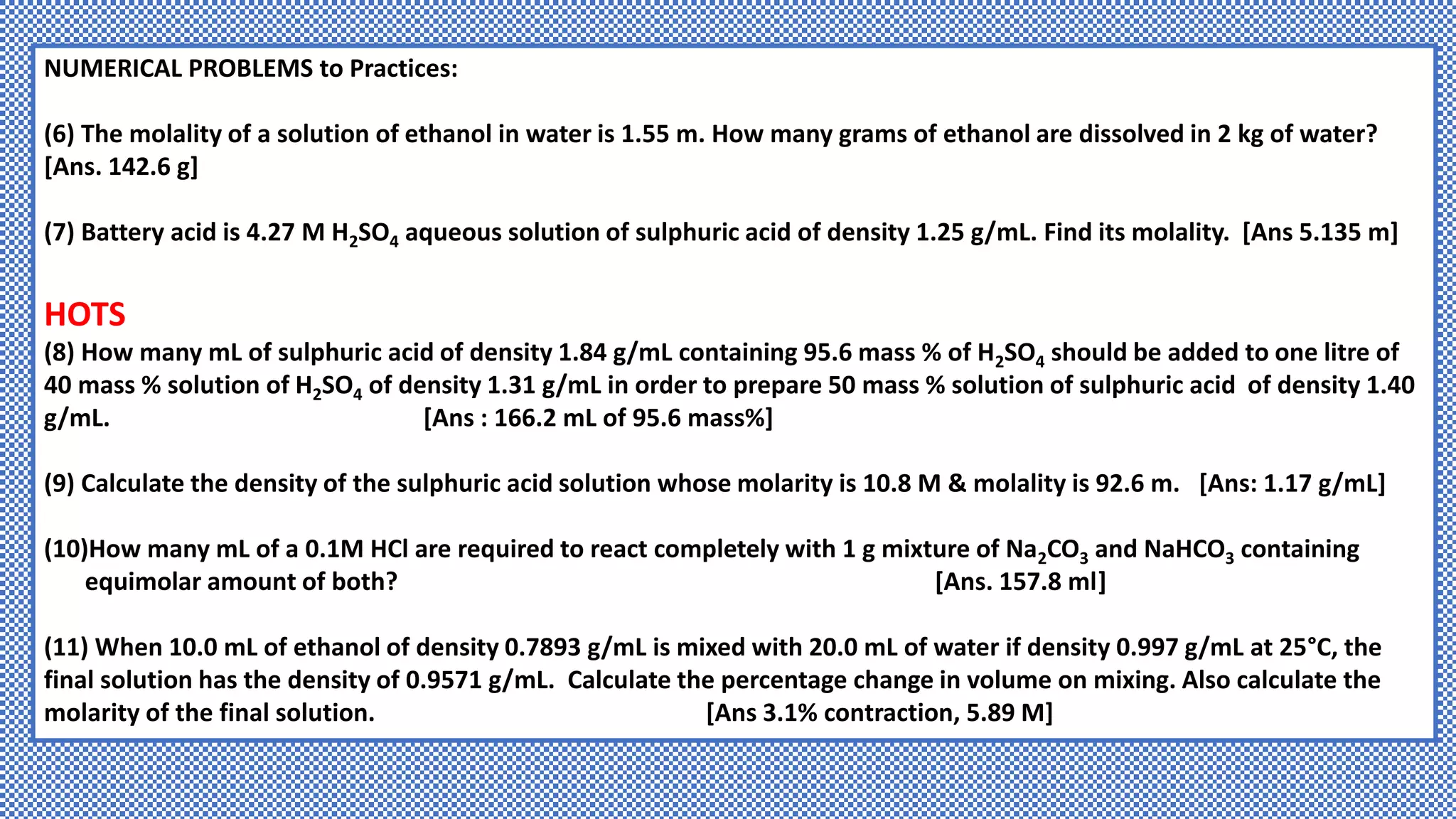 NUMERICAL PROBLEMS to Practices:
(6) The molality of a solution of ethanol in water is 1.55 m. How many grams of ethanol are dissolved in 2 kg of water?
[Ans. 142.6 g]
(7) Battery acid is 4.27 M H2SO4 aqueous solution of sulphuric acid of density 1.25 g/mL. Find its molality. [Ans 5.135 m]
HOTS
(8) How many mL of sulphuric acid of density 1.84 g/mL containing 95.6 mass % of H2SO4 should be added to one litre of
40 mass % solution of H2SO4 of density 1.31 g/mL in order to prepare 50 mass % solution of sulphuric acid of density 1.40
g/mL. [Ans : 166.2 mL of 95.6 mass%]
(9) Calculate the density of the sulphuric acid solution whose molarity is 10.8 M & molality is 92.6 m. [Ans: 1.17 g/mL]
(10)How many mL of a 0.1M HCl are required to react completely with 1 g mixture of Na2CO3 and NaHCO3 containing
equimolar amount of both? [Ans. 157.8 ml]
(11) When 10.0 mL of ethanol of density 0.7893 g/mL is mixed with 20.0 mL of water if density 0.997 g/mL at 25°C, the
final solution has the density of 0.9571 g/mL. Calculate the percentage change in volume on mixing. Also calculate the
molarity of the final solution. [Ans 3.1% contraction, 5.89 M]
 