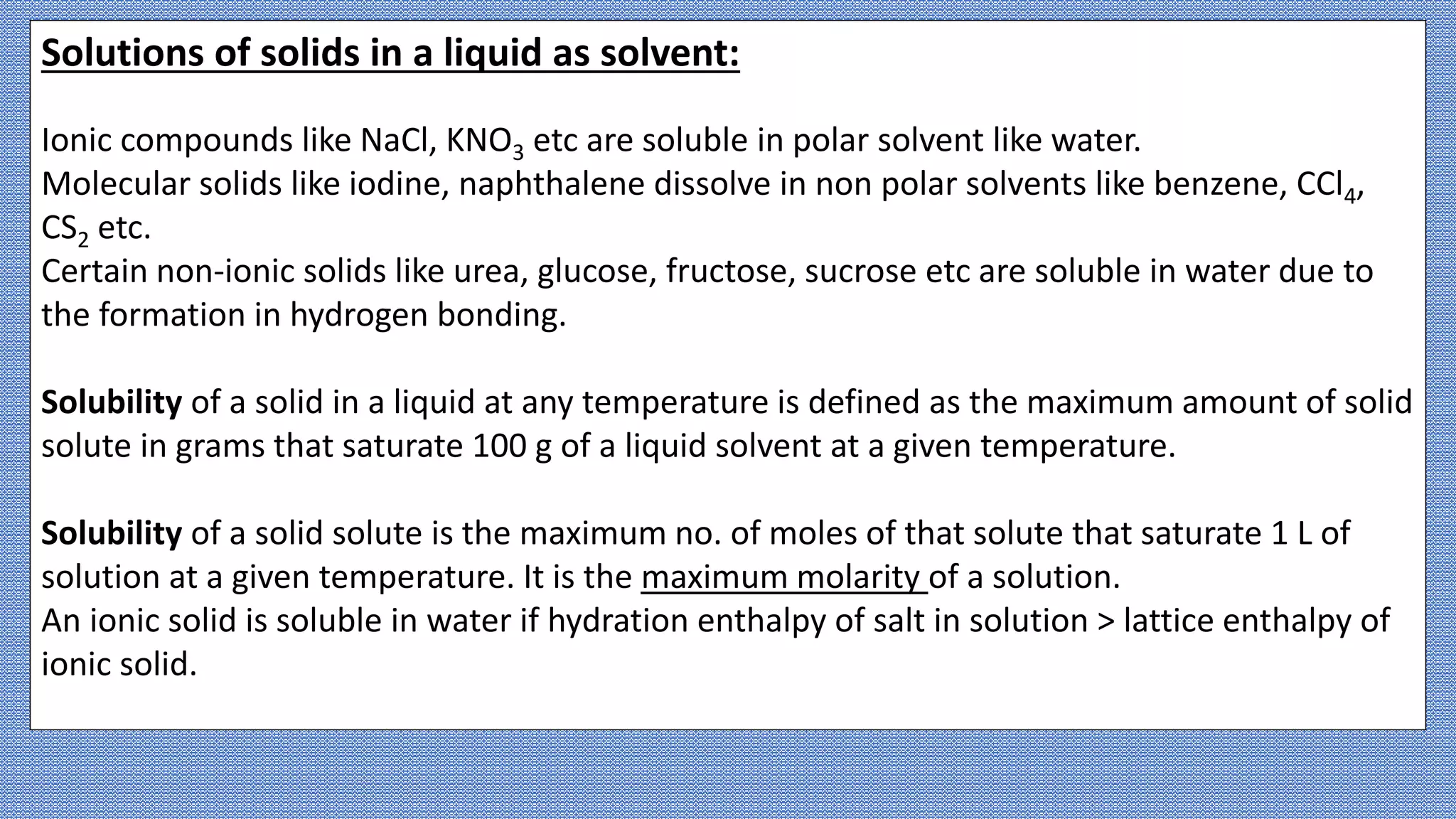 Solutions of solids in a liquid as solvent:
Ionic compounds like NaCl, KNO3 etc are soluble in polar solvent like water.
Molecular solids like iodine, naphthalene dissolve in non polar solvents like benzene, CCl4,
CS2 etc.
Certain non-ionic solids like urea, glucose, fructose, sucrose etc are soluble in water due to
the formation in hydrogen bonding.
Solubility of a solid in a liquid at any temperature is defined as the maximum amount of solid
solute in grams that saturate 100 g of a liquid solvent at a given temperature.
Solubility of a solid solute is the maximum no. of moles of that solute that saturate 1 L of
solution at a given temperature. It is the maximum molarity of a solution.
An ionic solid is soluble in water if hydration enthalpy of salt in solution > lattice enthalpy of
ionic solid.
 