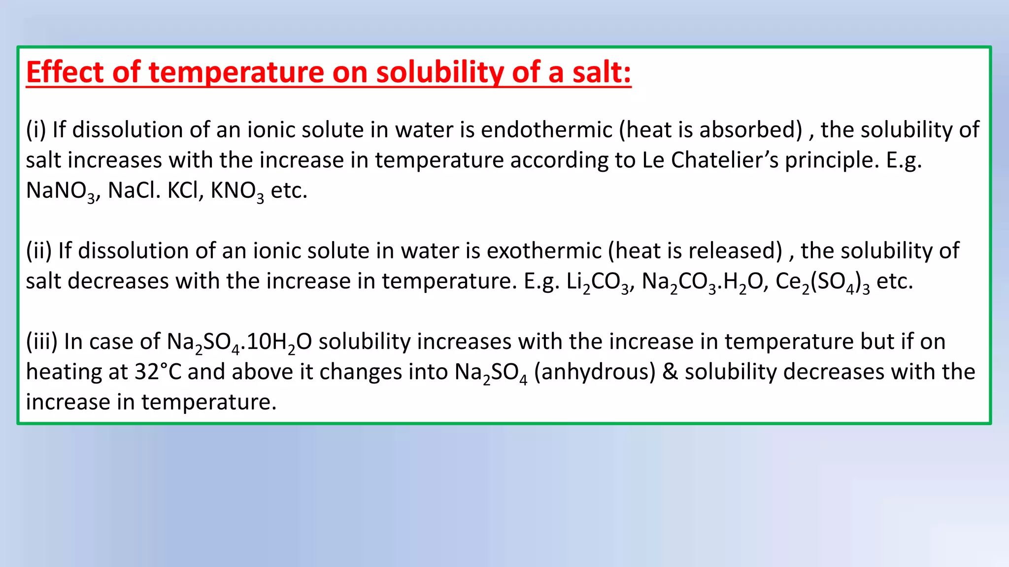 Effect of temperature on solubility of a salt:
(i) If dissolution of an ionic solute in water is endothermic (heat is absorbed) , the solubility of
salt increases with the increase in temperature according to Le Chatelier’s principle. E.g.
NaNO3, NaCl. KCl, KNO3 etc.
(ii) If dissolution of an ionic solute in water is exothermic (heat is released) , the solubility of
salt decreases with the increase in temperature. E.g. Li2CO3, Na2CO3.H2O, Ce2(SO4)3 etc.
(iii) In case of Na2SO4.10H2O solubility increases with the increase in temperature but if on
heating at 32°C and above it changes into Na2SO4 (anhydrous) & solubility decreases with the
increase in temperature.
 