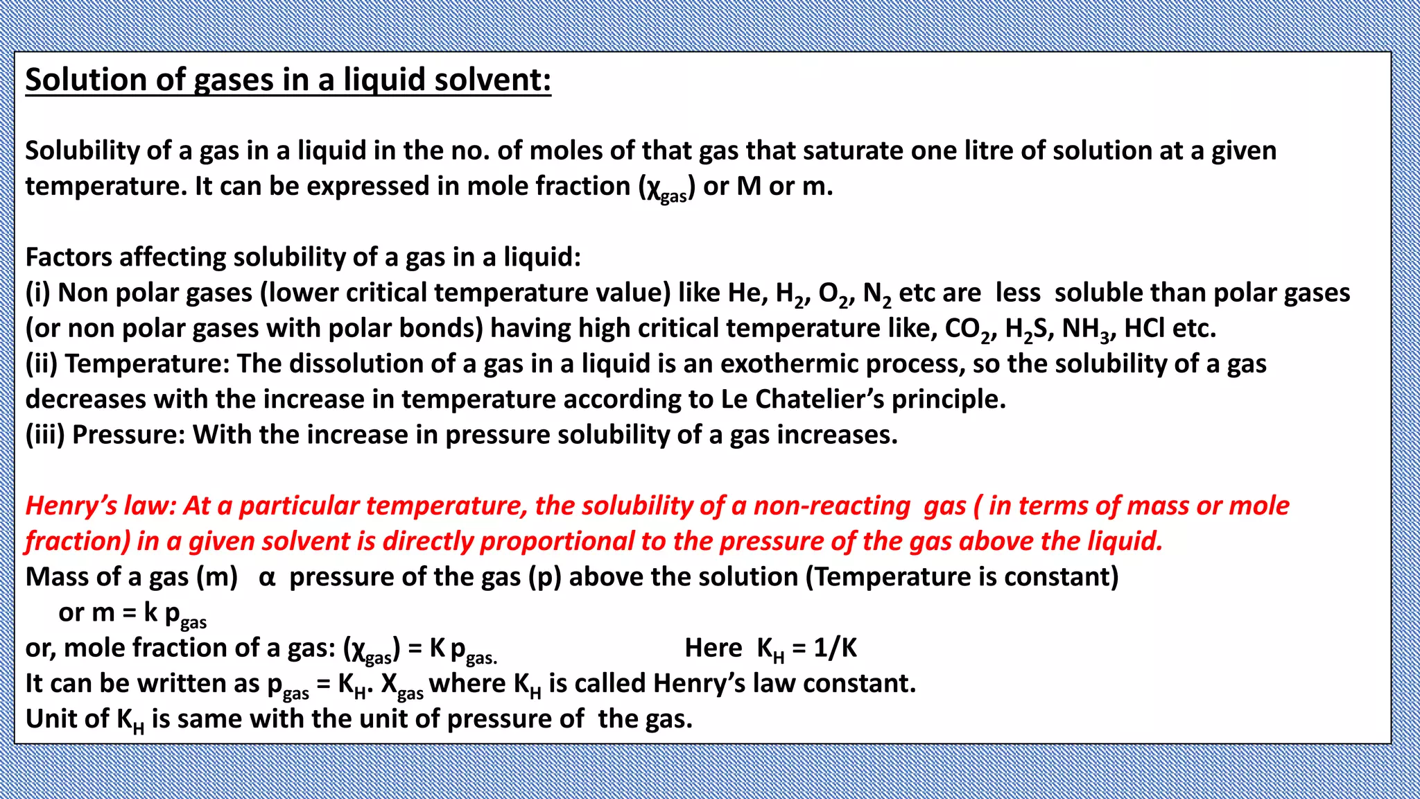Solution of gases in a liquid solvent:
Solubility of a gas in a liquid in the no. of moles of that gas that saturate one litre of solution at a given
temperature. It can be expressed in mole fraction (χgas) or M or m.
Factors affecting solubility of a gas in a liquid:
(i) Non polar gases (lower critical temperature value) like He, H2, O2, N2 etc are less soluble than polar gases
(or non polar gases with polar bonds) having high critical temperature like, CO2, H2S, NH3, HCl etc.
(ii) Temperature: The dissolution of a gas in a liquid is an exothermic process, so the solubility of a gas
decreases with the increase in temperature according to Le Chatelier’s principle.
(iii) Pressure: With the increase in pressure solubility of a gas increases.
Henry’s law: At a particular temperature, the solubility of a non-reacting gas ( in terms of mass or mole
fraction) in a given solvent is directly proportional to the pressure of the gas above the liquid.
Mass of a gas (m) α pressure of the gas (p) above the solution (Temperature is constant)
or m = k pgas
or, mole fraction of a gas: (χgas) = K pgas. Here KH = 1/K
It can be written as pgas = KH. Χgas where KH is called Henry’s law constant.
Unit of KH is same with the unit of pressure of the gas.
 