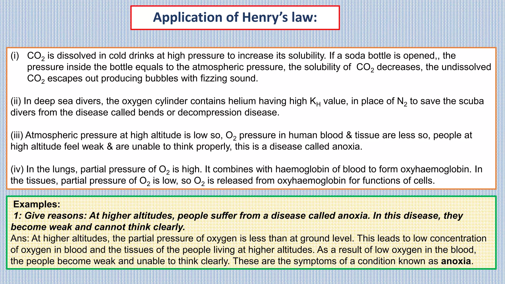 Application of Henry’s law:
(i) CO2 is dissolved in cold drinks at high pressure to increase its solubility. If a soda bottle is opened,, the
pressure inside the bottle equals to the atmospheric pressure, the solubility of CO2 decreases, the undissolved
CO2 escapes out producing bubbles with fizzing sound.
(ii) In deep sea divers, the oxygen cylinder contains helium having high KH value, in place of N2 to save the scuba
divers from the disease called bends or decompression disease.
(iii) Atmospheric pressure at high altitude is low so, O2 pressure in human blood & tissue are less so, people at
high altitude feel weak & are unable to think properly, this is a disease called anoxia.
(iv) In the lungs, partial pressure of O2 is high. It combines with haemoglobin of blood to form oxyhaemoglobin. In
the tissues, partial pressure of O2 is low, so O2 is released from oxyhaemoglobin for functions of cells.
Examples:
1: Give reasons: At higher altitudes, people suffer from a disease called anoxia. In this disease, they
become weak and cannot think clearly.
Ans: At higher altitudes, the partial pressure of oxygen is less than at ground level. This leads to low concentration
of oxygen in blood and the tissues of the people living at higher altitudes. As a result of low oxygen in the blood,
the people become weak and unable to think clearly. These are the symptoms of a condition known as anoxia.
 