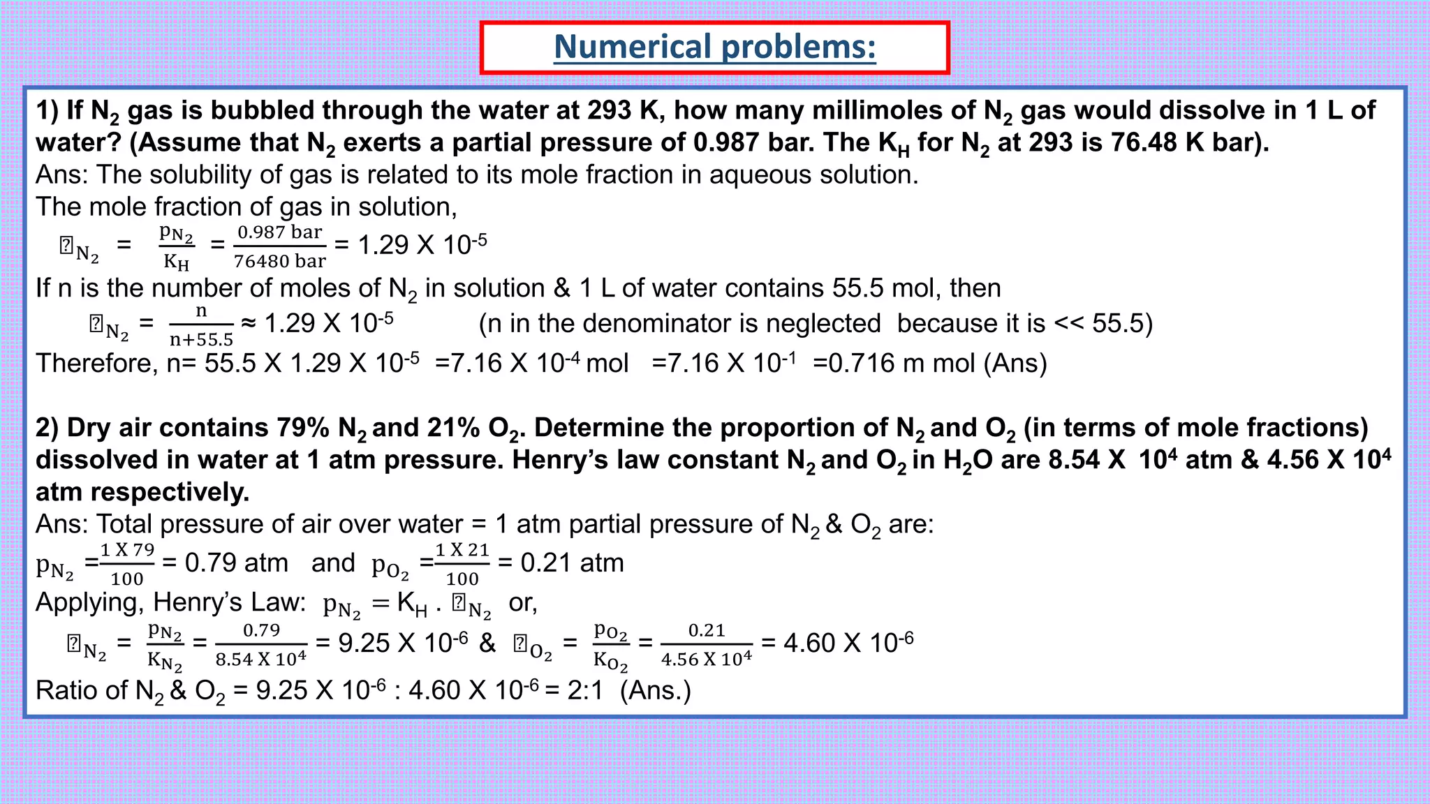 Numerical problems:
1) If N2 gas is bubbled through the water at 293 K, how many millimoles of N2 gas would dissolve in 1 L of
water? (Assume that N2 exerts a partial pressure of 0.987 bar. The KH for N2 at 293 is 76.48 K bar).
Ans: The solubility of gas is related to its mole fraction in aqueous solution.
The mole fraction of gas in solution,
ꭓN2
=
pN2
KH
=
0.987 bar
76480 bar
= 1.29 X 10-5
If n is the number of moles of N2 in solution & 1 L of water contains 55.5 mol, then
ꭓN2
=
n
n+55.5
≈ 1.29 X 10-5 (n in the denominator is neglected because it is << 55.5)
Therefore, n= 55.5 X 1.29 X 10-5 =7.16 X 10-4 mol =7.16 X 10-1 =0.716 m mol (Ans)
2) Dry air contains 79% N2 and 21% O2. Determine the proportion of N2 and O2 (in terms of mole fractions)
dissolved in water at 1 atm pressure. Henry’s law constant N2 and O2 in H2O are 8.54 X 104 atm & 4.56 X 104
atm respectively.
Ans: Total pressure of air over water = 1 atm partial pressure of N2 & O2 are:
pN2
=
1 X 79
100
= 0.79 atm and pO2
=
1 X 21
100
= 0.21 atm
Applying, Henry’s Law: pN2
= KH . ꭓN2
or,
ꭓN2
=
pN2
KN2
=
0.79
8.54 X 104 = 9.25 X 10-6 & ꭓO2
=
pO2
KO2
=
0.21
4.56 X 104 = 4.60 X 10-6
Ratio of N2 & O2 = 9.25 X 10-6 : 4.60 X 10-6 = 2:1 (Ans.)
 