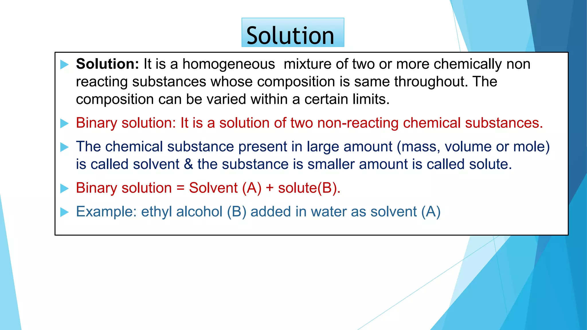 Solution
 Solution: It is a homogeneous mixture of two or more chemically non
reacting substances whose composition is same throughout. The
composition can be varied within a certain limits.
 Binary solution: It is a solution of two non-reacting chemical substances.
 The chemical substance present in large amount (mass, volume or mole)
is called solvent & the substance is smaller amount is called solute.
 Binary solution = Solvent (A) + solute(B).
 Example: ethyl alcohol (B) added in water as solvent (A)
 