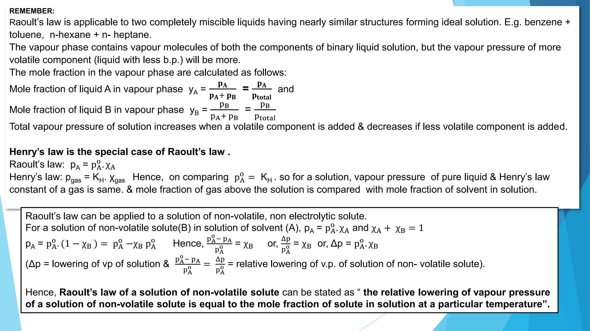 REMEMBER:
Raoult’s law is applicable to two completely miscible liquids having nearly similar structures forming ideal solution. E.g. benzene +
toluene, n-hexane + n- heptane.
The vapour phase contains vapour molecules of both the components of binary liquid solution, but the vapour pressure of more
volatile component (liquid with less b.p.) will be more.
The mole fraction in the vapour phase are calculated as follows:
Mole fraction of liquid A in vapour phase yA =
𝐩𝐀
𝐩𝐀+ 𝐩𝐁
=
𝐩𝐀
𝐩𝐭𝐨𝐭𝐚𝐥
and
Mole fraction of liquid B in vapour phase yB =
pB
pA+ pB
=
pB
ptotal
Total vapour pressure of solution increases when a volatile component is added & decreases if less volatile component is added.
Henry’s law is the special case of Raoult’s law .
Raoult’s law: pA = pA
o
. χA
Henry’s law: pgas = KH. χgas Hence, on comparing pA
o
= KH . so for a solution, vapour pressure of pure liquid & Henry’s law
constant of a gas is same. & mole fraction of gas above the solution is compared with mole fraction of solvent in solution.
Raoult’s law can be applied to a solution of non-volatile, non electrolytic solute.
For a solution of non-volatile solute(B) in solution of solvent (A), pA = pA
o
. χA and χA + χB = 1
pA = pA
o
. (1 − χB ) = pA
o
−χB pA
o
Hence,
pA
o
− pA
pA
o = χB or,
Δp
pA
o = χB or, Δp = pA
o
. χB
(Δp = lowering of vp of solution &
pA
o
− pA
pA
o =
Δp
pA
o = relative lowering of v.p. of solution of non- volatile solute).
Hence, Raoult’s law of a solution of non-volatile solute can be stated as “ the relative lowering of vapour pressure
of a solution of non-volatile solute is equal to the mole fraction of solute in solution at a particular temperature”.
 