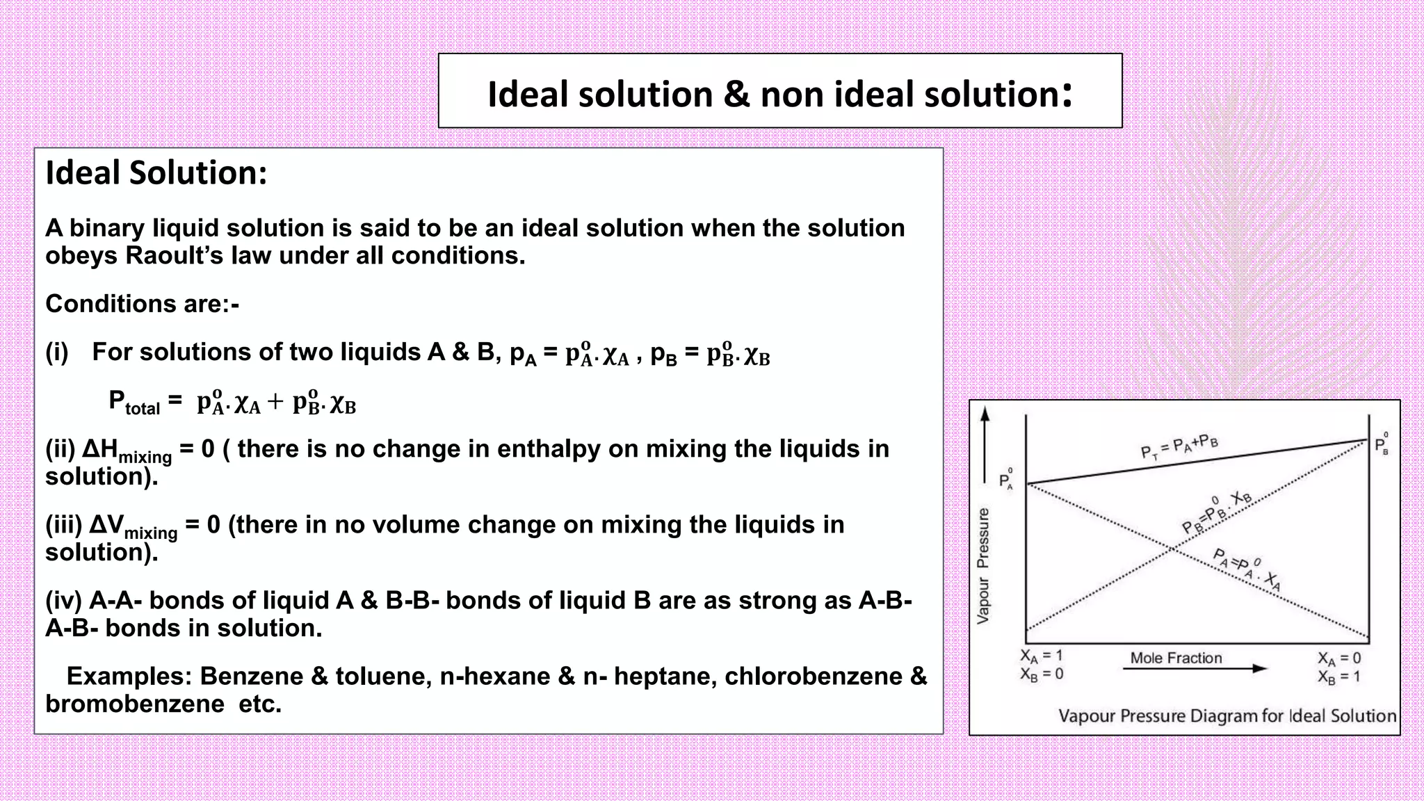 Ideal solution & non ideal solution:
Ideal Solution:
A binary liquid solution is said to be an ideal solution when the solution
obeys Raoult’s law under all conditions.
Conditions are:-
(i) For solutions of two liquids A & B, pA = 𝐩𝐀
𝐨
. 𝛘𝐀 , pB = 𝐩𝐁
𝐨
. 𝛘𝐁
Ptotal = 𝐩𝐀
𝐨
. 𝛘𝐀 + 𝐩𝐁
𝐨
. 𝛘𝐁
(ii) ΔHmixing = 0 ( there is no change in enthalpy on mixing the liquids in
solution).
(iii) ΔVmixing = 0 (there in no volume change on mixing the liquids in
solution).
(iv) A-A- bonds of liquid A & B-B- bonds of liquid B are as strong as A-B-
A-B- bonds in solution.
Examples: Benzene & toluene, n-hexane & n- heptane, chlorobenzene &
bromobenzene etc.
 