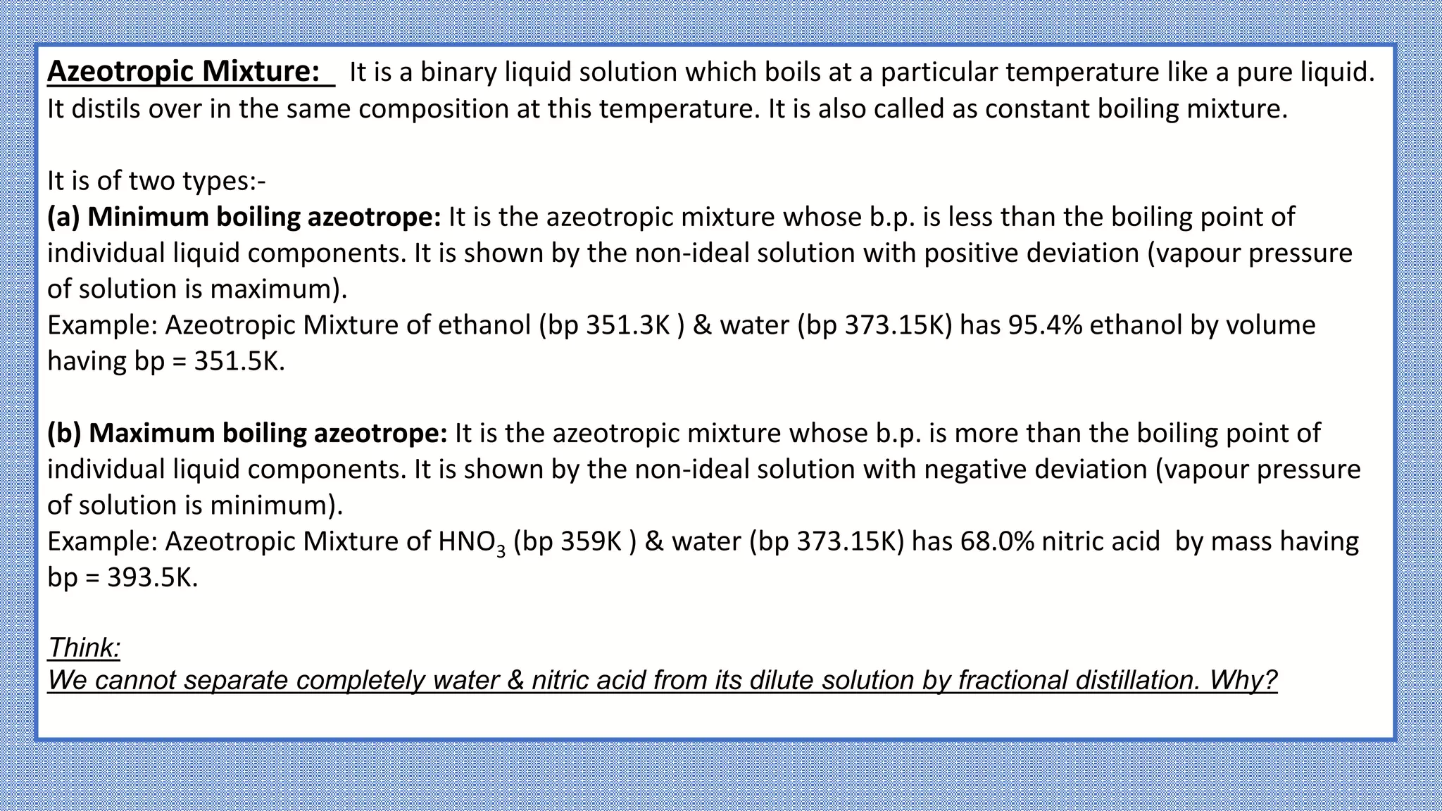 Azeotropic Mixture: It is a binary liquid solution which boils at a particular temperature like a pure liquid.
It distils over in the same composition at this temperature. It is also called as constant boiling mixture.
It is of two types:-
(a) Minimum boiling azeotrope: It is the azeotropic mixture whose b.p. is less than the boiling point of
individual liquid components. It is shown by the non-ideal solution with positive deviation (vapour pressure
of solution is maximum).
Example: Azeotropic Mixture of ethanol (bp 351.3K ) & water (bp 373.15K) has 95.4% ethanol by volume
having bp = 351.5K.
(b) Maximum boiling azeotrope: It is the azeotropic mixture whose b.p. is more than the boiling point of
individual liquid components. It is shown by the non-ideal solution with negative deviation (vapour pressure
of solution is minimum).
Example: Azeotropic Mixture of HNO3 (bp 359K ) & water (bp 373.15K) has 68.0% nitric acid by mass having
bp = 393.5K.
Think:
We cannot separate completely water & nitric acid from its dilute solution by fractional distillation. Why?
 