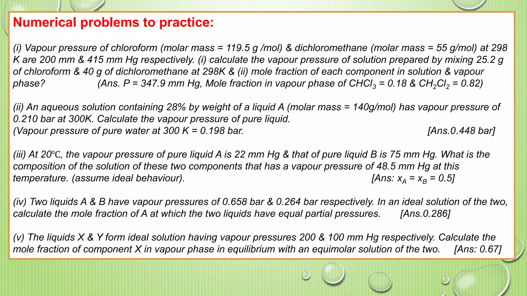 Numerical problems to practice:
(i) Vapour pressure of chloroform (molar mass = 119.5 g /mol) & dichloromethane (molar mass = 55 g/mol) at 298
K are 200 mm & 415 mm Hg respectively. (i) calculate the vapour pressure of solution prepared by mixing 25.2 g
of chloroform & 40 g of dichloromethane at 298K & (ii) mole fraction of each component in solution & vapour
phase? (Ans. P = 347.9 mm Hg, Mole fraction in vapour phase of CHCl3 = 0.18 & CH2Cl2 = 0.82)
(ii) An aqueous solution containing 28% by weight of a liquid A (molar mass = 140g/mol) has vapour pressure of
0.210 bar at 300K. Calculate the vapour pressure of pure liquid.
(Vapour pressure of pure water at 300 K = 0.198 bar. [Ans.0.448 bar]
(iii) At 20℃, the vapour pressure of pure liquid A is 22 mm Hg & that of pure liquid B is 75 mm Hg. What is the
composition of the solution of these two components that has a vapour pressure of 48.5 mm Hg at this
temperature. (assume ideal behaviour). [Ans: xA = xB = 0.5]
(iv) Two liquids A & B have vapour pressures of 0.658 bar & 0.264 bar respectively. In an ideal solution of the two,
calculate the mole fraction of A at which the two liquids have equal partial pressures. [Ans.0.286]
(v) The liquids X & Y form ideal solution having vapour pressures 200 & 100 mm Hg respectively. Calculate the
mole fraction of component X in vapour phase in equilibrium with an equimolar solution of the two. [Ans: 0.67]
 
