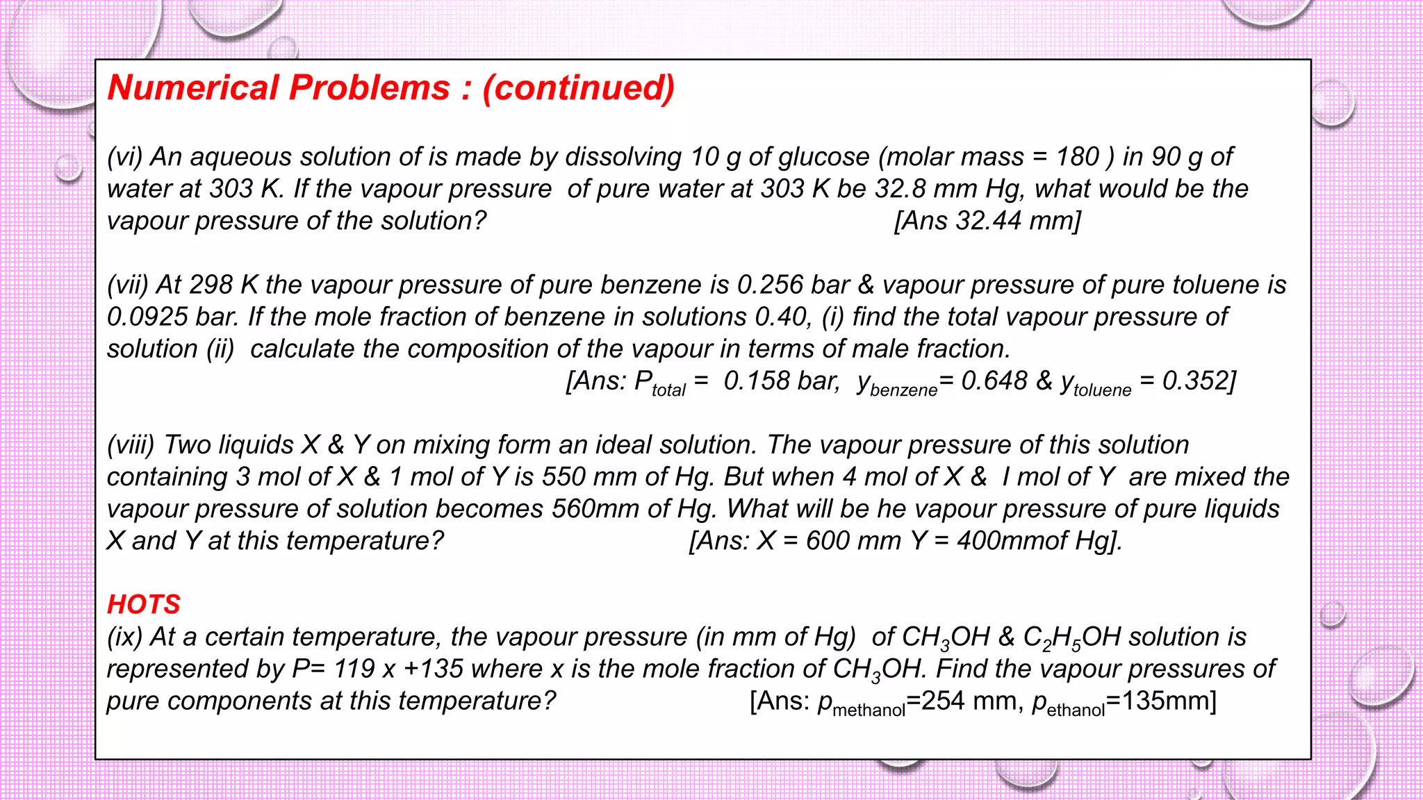 Numerical Problems : (continued)
(vi) An aqueous solution of is made by dissolving 10 g of glucose (molar mass = 180 ) in 90 g of
water at 303 K. If the vapour pressure of pure water at 303 K be 32.8 mm Hg, what would be the
vapour pressure of the solution? [Ans 32.44 mm]
(vii) At 298 K the vapour pressure of pure benzene is 0.256 bar & vapour pressure of pure toluene is
0.0925 bar. If the mole fraction of benzene in solutions 0.40, (i) find the total vapour pressure of
solution (ii) calculate the composition of the vapour in terms of male fraction.
[Ans: Ptotal = 0.158 bar, ybenzene= 0.648 & ytoluene = 0.352]
(viii) Two liquids X & Y on mixing form an ideal solution. The vapour pressure of this solution
containing 3 mol of X & 1 mol of Y is 550 mm of Hg. But when 4 mol of X & I mol of Y are mixed the
vapour pressure of solution becomes 560mm of Hg. What will be he vapour pressure of pure liquids
X and Y at this temperature? [Ans: X = 600 mm Y = 400mmof Hg].
HOTS
(ix) At a certain temperature, the vapour pressure (in mm of Hg) of CH3OH & C2H5OH solution is
represented by P= 119 x +135 where x is the mole fraction of CH3OH. Find the vapour pressures of
pure components at this temperature? [Ans: pmethanol=254 mm, pethanol=135mm]
 