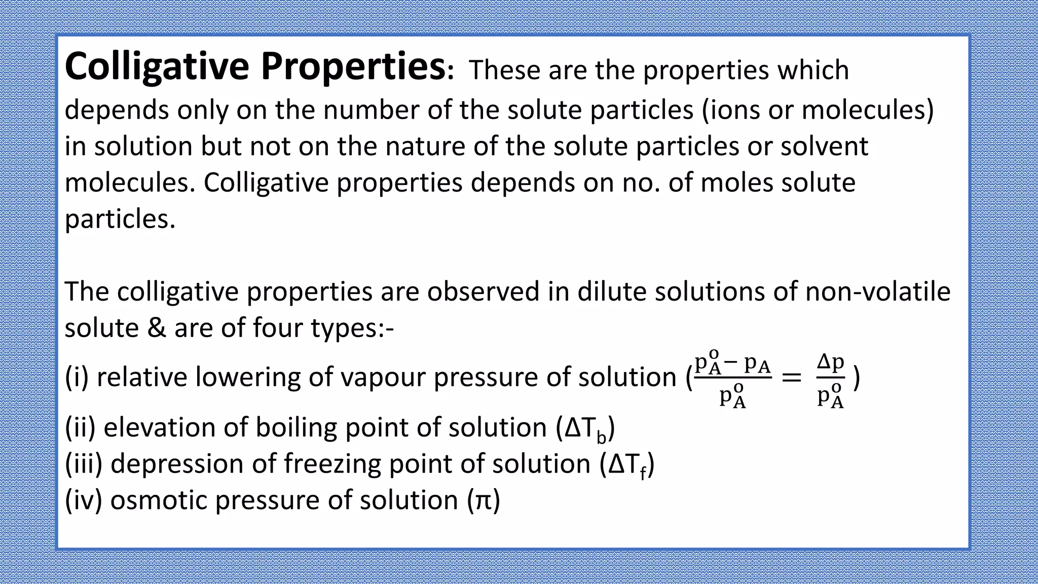 Colligative Properties: These are the properties which
depends only on the number of the solute particles (ions or molecules)
in solution but not on the nature of the solute particles or solvent
molecules. Colligative properties depends on no. of moles solute
particles.
The colligative properties are observed in dilute solutions of non-volatile
solute & are of four types:-
(i) relative lowering of vapour pressure of solution (
pA
o
− pA
pA
o =
Δp
pA
o )
(ii) elevation of boiling point of solution (ΔTb)
(iii) depression of freezing point of solution (ΔTf)
(iv) osmotic pressure of solution (π)
 