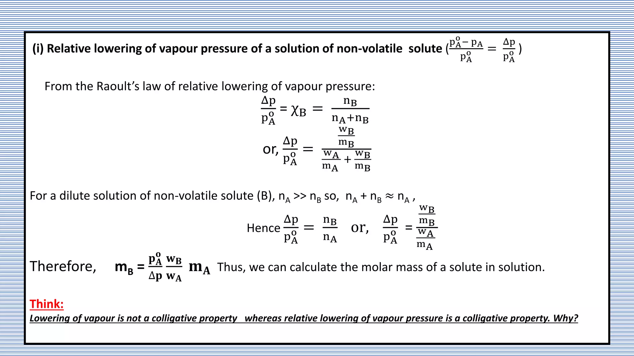 (i) Relative lowering of vapour pressure of a solution of non-volatile solute (
pA
o
− pA
pA
o =
Δp
pA
o )
From the Raoult’s law of relative lowering of vapour pressure:
Δp
pA
o = χB =
nB
nA+nB
or,
Δp
pA
o =
wB
mB
wA
mA
+
wB
mB
For a dilute solution of non-volatile solute (B), nA >> nB so, nA + nB ≈ nA ,
Hence
Δp
pA
o =
nB
nA
or,
Δp
pA
o =
wB
mB
wA
mA
Therefore, mB =
𝐩𝐀
𝐨
∆𝐩
𝐰𝐁
𝐰𝐀
𝐦𝐀 Thus, we can calculate the molar mass of a solute in solution.
Think:
Lowering of vapour is not a colligative property whereas relative lowering of vapour pressure is a colligative property. Why?
 