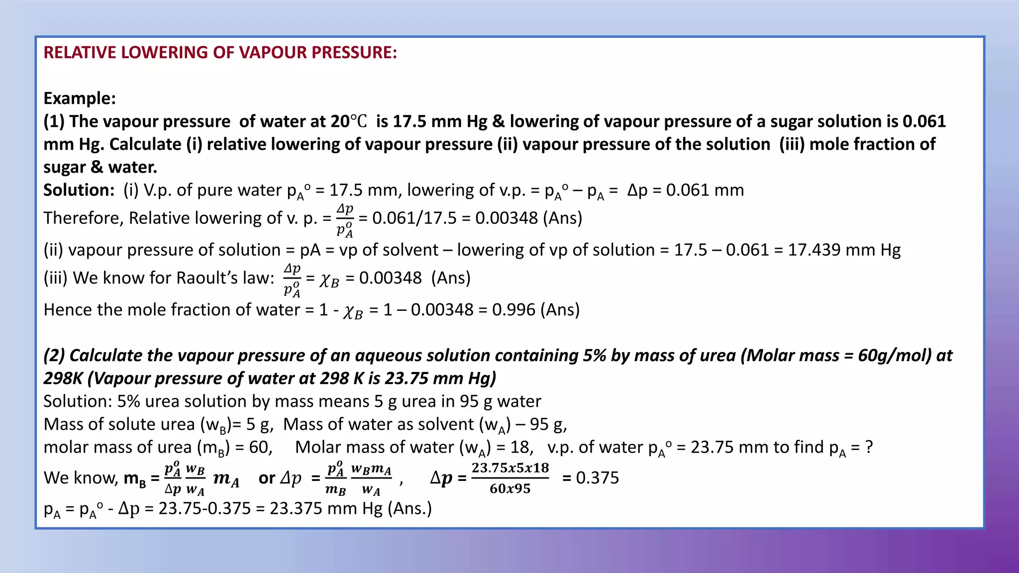 RELATIVE LOWERING OF VAPOUR PRESSURE:
Example:
(1) The vapour pressure of water at 20℃ is 17.5 mm Hg & lowering of vapour pressure of a sugar solution is 0.061
mm Hg. Calculate (i) relative lowering of vapour pressure (ii) vapour pressure of the solution (iii) mole fraction of
sugar & water.
Solution: (i) V.p. of pure water pA
o = 17.5 mm, lowering of v.p. = pA
o – pA = Δp = 0.061 mm
Therefore, Relative lowering of v. p. =
𝛥𝑝
𝑝𝐴
𝑜 = 0.061/17.5 = 0.00348 (Ans)
(ii) vapour pressure of solution = pA = vp of solvent – lowering of vp of solution = 17.5 – 0.061 = 17.439 mm Hg
(iii) We know for Raoult’s law:
𝛥𝑝
𝑝𝐴
𝑜 = 𝜒𝐵 = 0.00348 (Ans)
Hence the mole fraction of water = 1 - 𝜒𝐵 = 1 – 0.00348 = 0.996 (Ans)
(2) Calculate the vapour pressure of an aqueous solution containing 5% by mass of urea (Molar mass = 60g/mol) at
298K (Vapour pressure of water at 298 K is 23.75 mm Hg)
Solution: 5% urea solution by mass means 5 g urea in 95 g water
Mass of solute urea (wB)= 5 g, Mass of water as solvent (wA) – 95 g,
molar mass of urea (mB) = 60, Molar mass of water (wA) = 18, v.p. of water pA
o = 23.75 mm to find pA = ?
We know, mB =
𝒑𝑨
𝒐
∆𝒑
𝒘𝑩
𝒘𝑨
𝒎𝑨 or 𝛥𝑝 =
𝒑𝑨
𝒐
𝒎𝑩
𝒘𝑩𝒎𝑨
𝒘𝑨
, ∆𝒑 =
𝟐𝟑.𝟕𝟓𝒙𝟓𝒙𝟏𝟖
𝟔𝟎𝒙𝟗𝟓
= 0.375
pA = pA
o - ∆p = 23.75-0.375 = 23.375 mm Hg (Ans.)
 