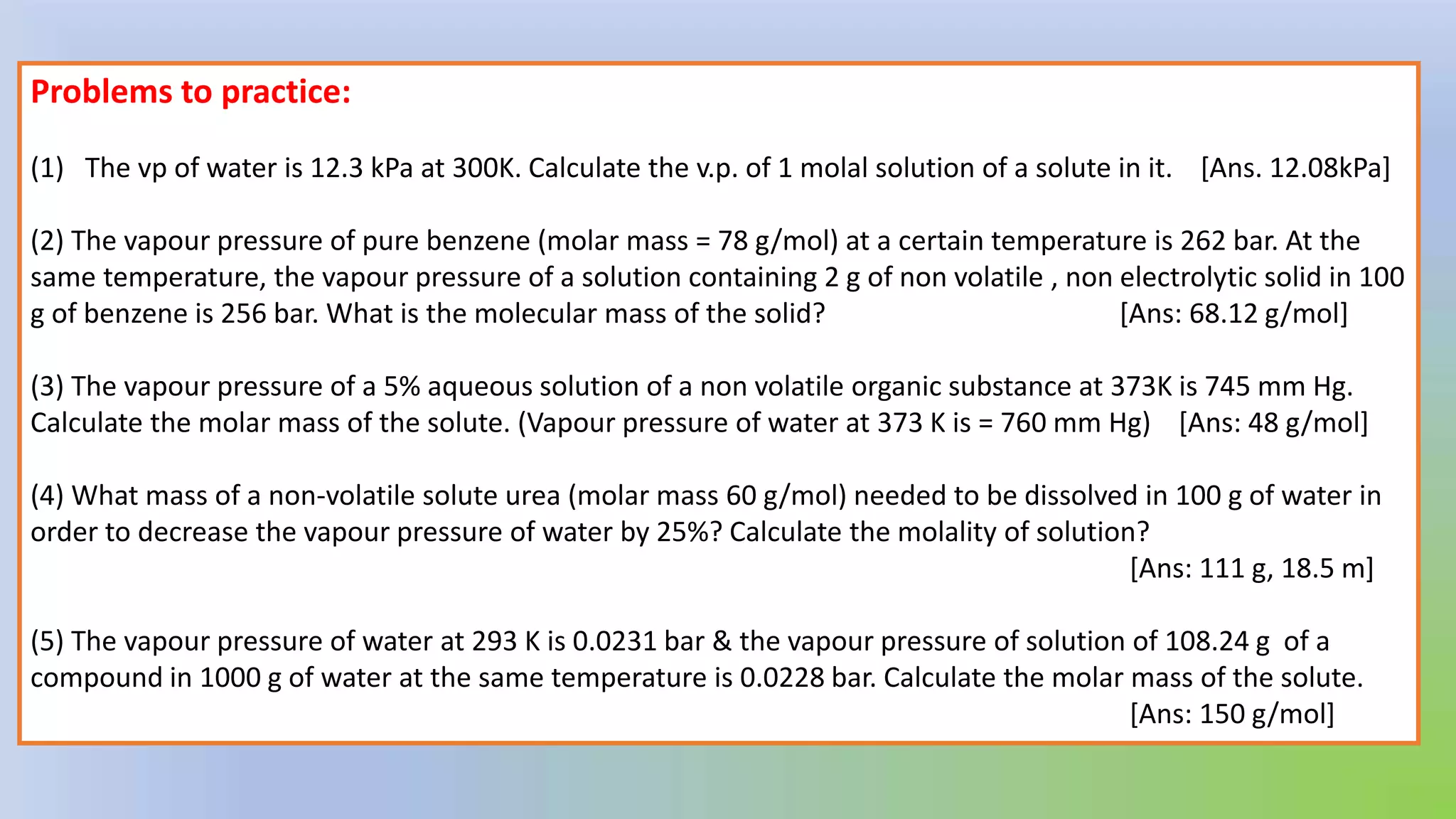 Problems to practice:
(1) The vp of water is 12.3 kPa at 300K. Calculate the v.p. of 1 molal solution of a solute in it. [Ans. 12.08kPa]
(2) The vapour pressure of pure benzene (molar mass = 78 g/mol) at a certain temperature is 262 bar. At the
same temperature, the vapour pressure of a solution containing 2 g of non volatile , non electrolytic solid in 100
g of benzene is 256 bar. What is the molecular mass of the solid? [Ans: 68.12 g/mol]
(3) The vapour pressure of a 5% aqueous solution of a non volatile organic substance at 373K is 745 mm Hg.
Calculate the molar mass of the solute. (Vapour pressure of water at 373 K is = 760 mm Hg) [Ans: 48 g/mol]
(4) What mass of a non-volatile solute urea (molar mass 60 g/mol) needed to be dissolved in 100 g of water in
order to decrease the vapour pressure of water by 25%? Calculate the molality of solution?
[Ans: 111 g, 18.5 m]
(5) The vapour pressure of water at 293 K is 0.0231 bar & the vapour pressure of solution of 108.24 g of a
compound in 1000 g of water at the same temperature is 0.0228 bar. Calculate the molar mass of the solute.
[Ans: 150 g/mol]
 