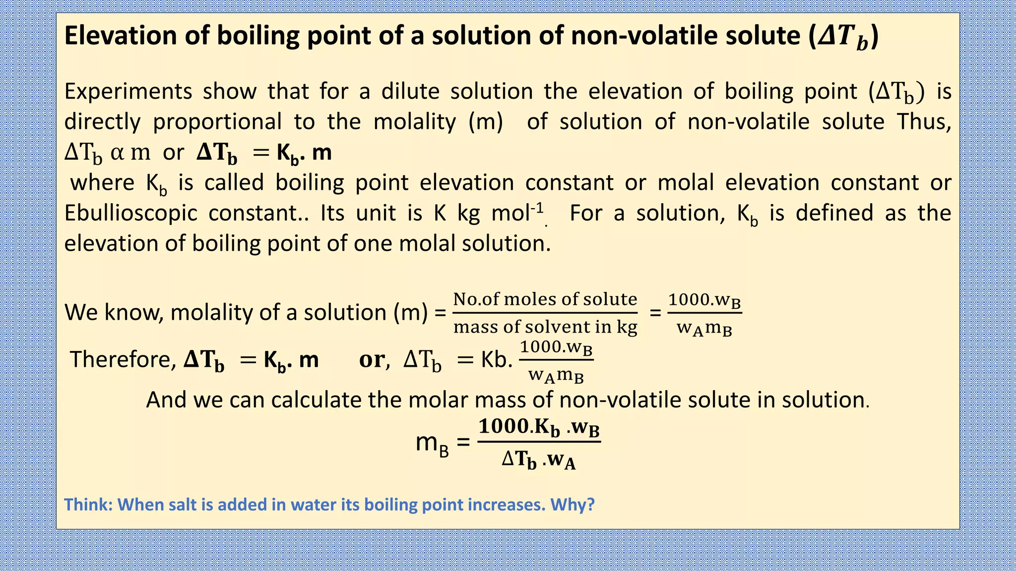 Elevation of boiling point of a solution of non-volatile solute (𝜟𝑻𝒃)
Experiments show that for a dilute solution the elevation of boiling point (ΔTb) is
directly proportional to the molality (m) of solution of non-volatile solute Thus,
ΔTb α m or 𝚫𝐓𝐛 = Kb. m
where Kb is called boiling point elevation constant or molal elevation constant or
Ebullioscopic constant.. Its unit is K kg mol-1
. For a solution, Kb is defined as the
elevation of boiling point of one molal solution.
We know, molality of a solution (m) =
No.of moles of solute
mass of solvent in kg
=
1000.wB
wAmB
Therefore, 𝚫𝐓𝐛 = Kb. m 𝐨𝐫, ΔTb = Kb.
1000.wB
wAmB
And we can calculate the molar mass of non-volatile solute in solution.
mB =
𝟏𝟎𝟎𝟎.𝐊𝐛 .𝐰𝐁
∆𝐓𝐛 .𝐰𝐀
Think: When salt is added in water its boiling point increases. Why?
 