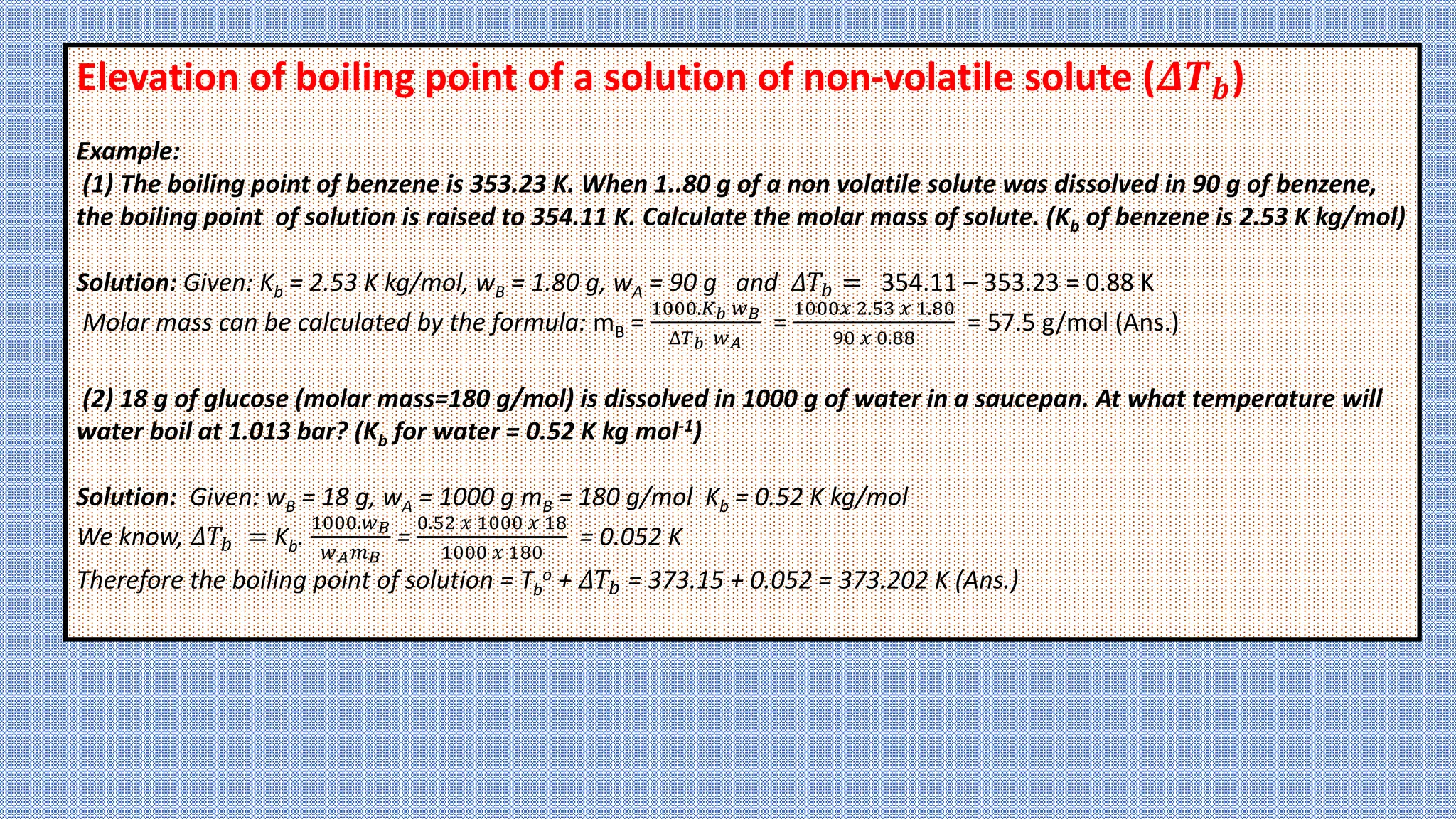 Elevation of boiling point of a solution of non-volatile solute (𝜟𝑻𝒃)
Example:
(1) The boiling point of benzene is 353.23 K. When 1..80 g of a non volatile solute was dissolved in 90 g of benzene,
the boiling point of solution is raised to 354.11 K. Calculate the molar mass of solute. (Kb of benzene is 2.53 K kg/mol)
Solution: Given: Kb = 2.53 K kg/mol, wB = 1.80 g, wA = 90 g and 𝛥𝑇𝑏 = 354.11 – 353.23 = 0.88 K
Molar mass can be calculated by the formula: mB =
1000.𝐾𝑏 𝑤𝐵
∆𝑇𝑏 𝑤𝐴
=
1000𝑥 2.53 𝑥 1.80
90 𝑥 0.88
= 57.5 g/mol (Ans.)
(2) 18 g of glucose (molar mass=180 g/mol) is dissolved in 1000 g of water in a saucepan. At what temperature will
water boil at 1.013 bar? (Kb for water = 0.52 K kg mol-1)
Solution: Given: wB = 18 g, wA = 1000 g mB = 180 g/mol Kb = 0.52 K kg/mol
We know, 𝛥𝑇𝑏 = Kb.
1000.𝑤𝐵
𝑤𝐴𝑚𝐵
=
0.52 𝑥 1000 𝑥 18
1000 𝑥 180
= 0.052 K
Therefore the boiling point of solution = Tb
o + 𝛥𝑇𝑏 = 373.15 + 0.052 = 373.202 K (Ans.)
 