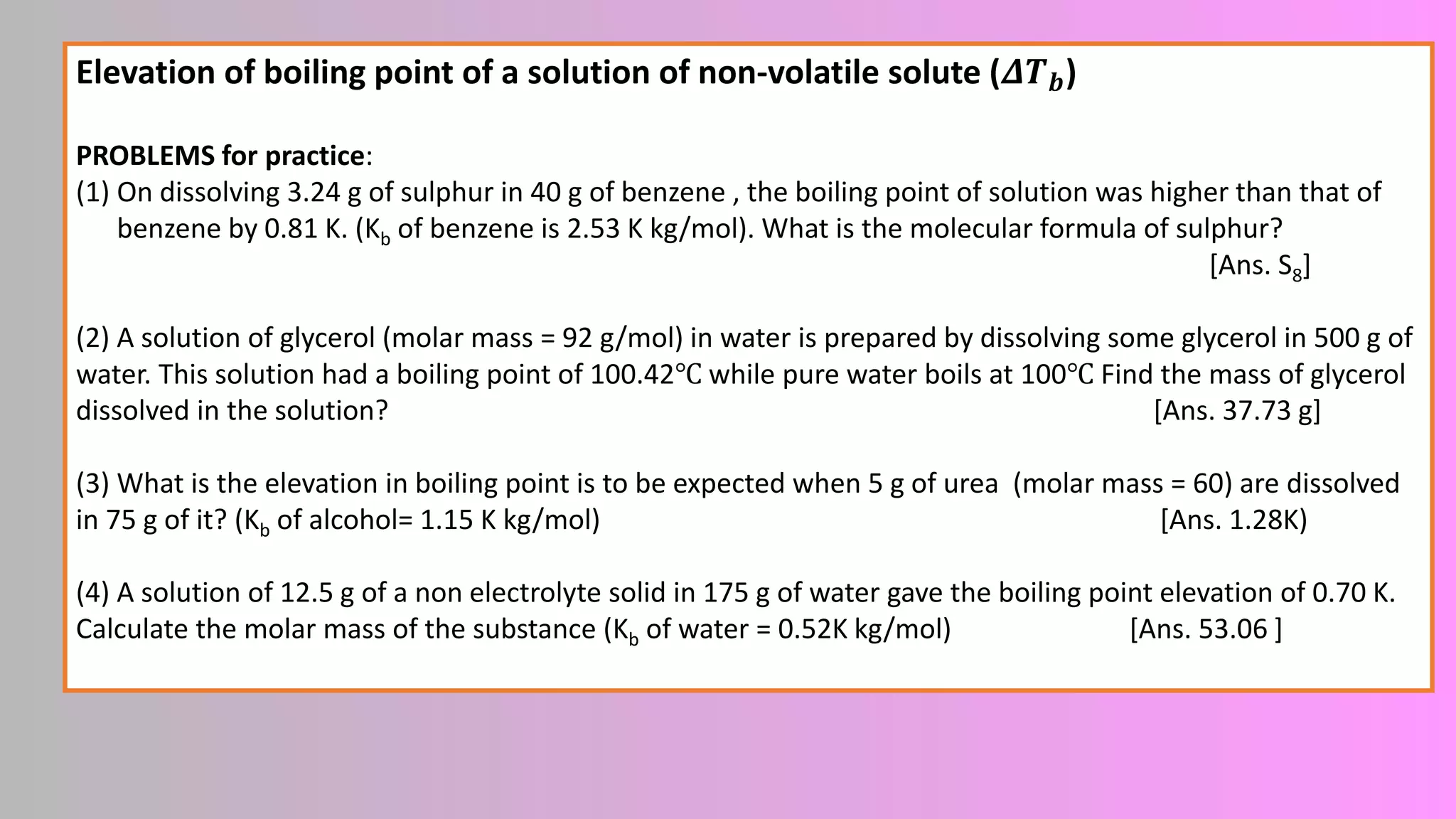 Elevation of boiling point of a solution of non-volatile solute (𝜟𝑻𝒃)
PROBLEMS for practice:
(1) On dissolving 3.24 g of sulphur in 40 g of benzene , the boiling point of solution was higher than that of
benzene by 0.81 K. (Kb of benzene is 2.53 K kg/mol). What is the molecular formula of sulphur?
[Ans. S8]
(2) A solution of glycerol (molar mass = 92 g/mol) in water is prepared by dissolving some glycerol in 500 g of
water. This solution had a boiling point of 100.42℃ while pure water boils at 100℃ Find the mass of glycerol
dissolved in the solution? [Ans. 37.73 g]
(3) What is the elevation in boiling point is to be expected when 5 g of urea (molar mass = 60) are dissolved
in 75 g of it? (Kb of alcohol= 1.15 K kg/mol) [Ans. 1.28K)
(4) A solution of 12.5 g of a non electrolyte solid in 175 g of water gave the boiling point elevation of 0.70 K.
Calculate the molar mass of the substance (Kb of water = 0.52K kg/mol) [Ans. 53.06 ]
 