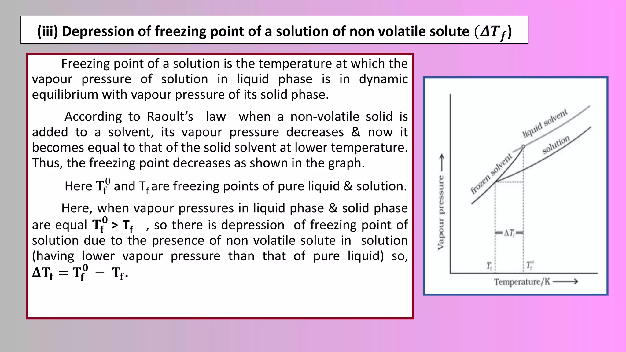 (iii) Depression of freezing point of a solution of non volatile solute (𝜟𝑻𝒇)
Freezing point of a solution is the temperature at which the
vapour pressure of solution in liquid phase is in dynamic
equilibrium with vapour pressure of its solid phase.
According to Raoult’s law when a non-volatile solid is
added to a solvent, its vapour pressure decreases & now it
becomes equal to that of the solid solvent at lower temperature.
Thus, the freezing point decreases as shown in the graph.
Here Tf
0
and Tf are freezing points of pure liquid & solution.
Here, when vapour pressures in liquid phase & solid phase
are equal 𝐓𝐟
𝟎
> Tf , so there is depression of freezing point of
solution due to the presence of non volatile solute in solution
(having lower vapour pressure than that of pure liquid) so,
𝚫𝐓𝐟 = 𝐓𝐟
𝟎
− 𝐓𝐟.
 
