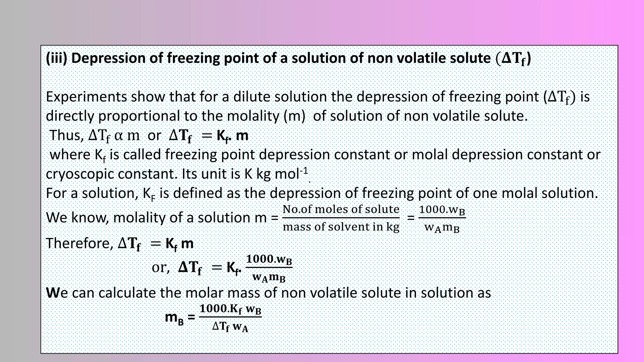 (iii) Depression of freezing point of a solution of non volatile solute (𝚫𝐓𝐟)
Experiments show that for a dilute solution the depression of freezing point (ΔTf) is
directly proportional to the molality (m) of solution of non volatile solute.
Thus, ΔTf α m or Δ𝐓𝐟 = Kf. m
where Kf is called freezing point depression constant or molal depression constant or
cryoscopic constant. Its unit is K kg mol-1
.
For a solution, KF is defined as the depression of freezing point of one molal solution.
We know, molality of a solution m =
No.of moles of solute
mass of solvent in kg
=
1000.wB
wAmB
Therefore, Δ𝐓𝐟 = Kf m
or, 𝚫𝐓𝐟 = Kf.
𝟏𝟎𝟎𝟎.𝐰𝐁
𝐰𝐀𝐦𝐁
We can calculate the molar mass of non volatile solute in solution as
mB =
𝟏𝟎𝟎𝟎.𝐊𝐟 𝐰𝐁
∆𝐓𝐟 𝐰𝐀
 