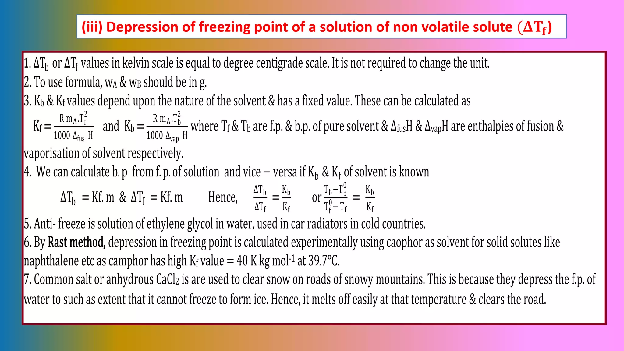 (iii) Depression of freezing point of a solution of non volatile solute (𝚫𝐓𝐟)
1.ΔTb orΔTf valuesinkelvinscale isequaltodegreecentigradescale.Itisnotrequiredtochange the unit.
2.Touse formula,wA & wB should bein g.
3.Kb & Kf valuesdependupon the nature of the solvent&hasafixedvalue.These canbe calculatedas
Kf =
R mA.Tf
2
1000 ∆fus H
and Kb =
R mA.Tb
2
1000 ∆vap H
where Tf &Tb are f.p.& b.p.of puresolvent& ΔfusH &ΔvapHare enthalpiesof fusion&
vaporisationofsolventrespectively.
4. We cancalculate b.p fromf.p.of solution andvice− versaifKb & Kf ofsolventisknown
ΔTb =Kf.m & ΔTf =Kf.m Hence,
∆Tb
∆Tf
=
Kb
Kf
or
Tb−Tb
0
Tf
0
−Tf
=
Kb
Kf
5.Anti-freeze issolutionofethylene glycolinwater,used incarradiatorsincold countries.
6.ByRastmethod, depressioninfreezingpointiscalculated experimentallyusingcaophorassolventforsolid soluteslike
naphthaleneetcascamphorhashigh Kf value =40Kkgmol-1 at39.7°C.
7.Common saltoranhydrousCaCl2 isare usedtoclearsnowonroadsofsnowy mountains.Thisisbecausetheydepressthe f.p.of
watertosuchasextentthatitcannotfreezetoformice.Hence,itmeltsoffeasilyatthattemperature & clearsthe road.
 