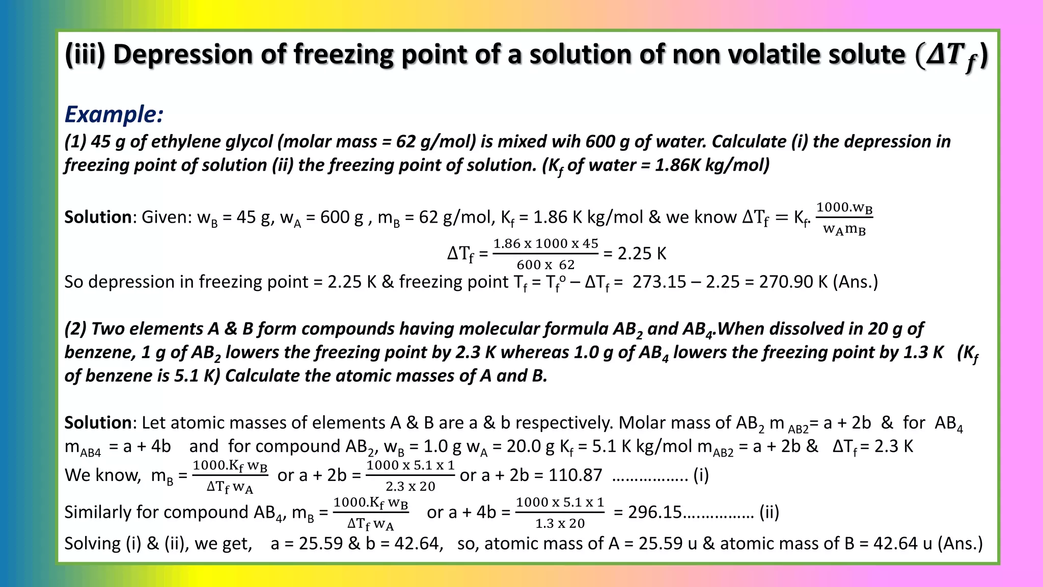 (iii) Depression of freezing point of a solution of non volatile solute (𝜟𝑻𝒇)
Example:
(1) 45 g of ethylene glycol (molar mass = 62 g/mol) is mixed wih 600 g of water. Calculate (i) the depression in
freezing point of solution (ii) the freezing point of solution. (Kf of water = 1.86K kg/mol)
Solution: Given: wB = 45 g, wA = 600 g , mB = 62 g/mol, Kf = 1.86 K kg/mol & we know ΔTf = Kf.
1000.wB
wAmB
ΔTf =
1.86 x 1000 x 45
600 x 62
= 2.25 K
So depression in freezing point = 2.25 K & freezing point Tf = Tf
o – ΔTf = 273.15 – 2.25 = 270.90 K (Ans.)
(2) Two elements A & B form compounds having molecular formula AB2 and AB4.When dissolved in 20 g of
benzene, 1 g of AB2 lowers the freezing point by 2.3 K whereas 1.0 g of AB4 lowers the freezing point by 1.3 K (Kf
of benzene is 5.1 K) Calculate the atomic masses of A and B.
Solution: Let atomic masses of elements A & B are a & b respectively. Molar mass of AB2 m AB2= a + 2b & for AB4
mAB4 = a + 4b and for compound AB2, wB = 1.0 g wA = 20.0 g Kf = 5.1 K kg/mol mAB2 = a + 2b & ΔTf = 2.3 K
We know, mB =
1000.Kf wB
∆Tf wA
or a + 2b =
1000 x 5.1 x 1
2.3 x 20
or a + 2b = 110.87 …………….. (i)
Similarly for compound AB4, mB =
1000.Kf wB
∆Tf wA
or a + 4b =
1000 x 5.1 x 1
1.3 x 20
= 296.15….………… (ii)
Solving (i) & (ii), we get, a = 25.59 & b = 42.64, so, atomic mass of A = 25.59 u & atomic mass of B = 42.64 u (Ans.)
 