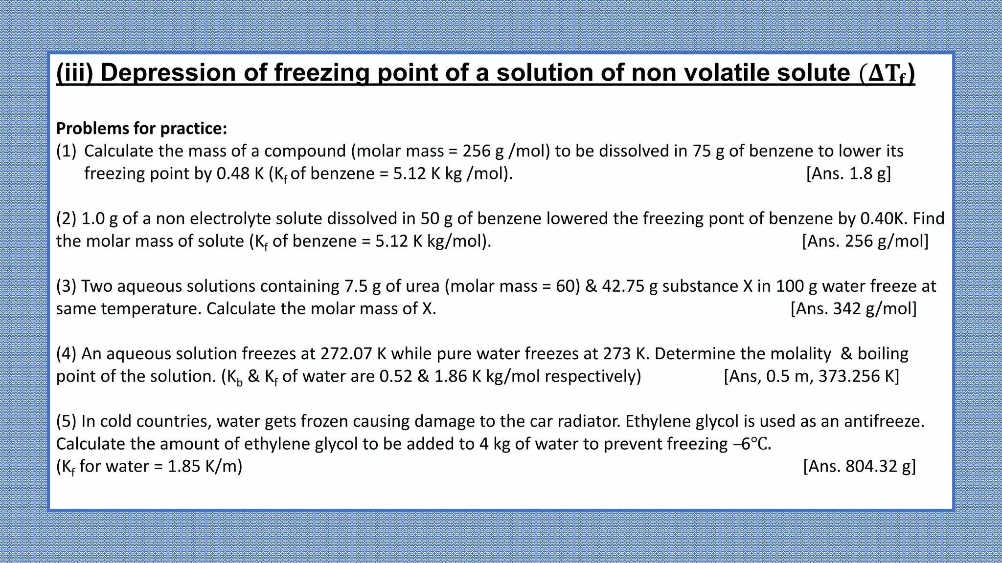 (iii) Depression of freezing point of a solution of non volatile solute (𝚫𝐓𝐟)
Problems for practice:
(1) Calculate the mass of a compound (molar mass = 256 g /mol) to be dissolved in 75 g of benzene to lower its
freezing point by 0.48 K (Kf of benzene = 5.12 K kg /mol). [Ans. 1.8 g]
(2) 1.0 g of a non electrolyte solute dissolved in 50 g of benzene lowered the freezing pont of benzene by 0.40K. Find
the molar mass of solute (Kf of benzene = 5.12 K kg/mol). [Ans. 256 g/mol]
(3) Two aqueous solutions containing 7.5 g of urea (molar mass = 60) & 42.75 g substance X in 100 g water freeze at
same temperature. Calculate the molar mass of X. [Ans. 342 g/mol]
(4) An aqueous solution freezes at 272.07 K while pure water freezes at 273 K. Determine the molality & boiling
point of the solution. (Kb & Kf of water are 0.52 & 1.86 K kg/mol respectively) [Ans, 0.5 m, 373.256 K]
(5) In cold countries, water gets frozen causing damage to the car radiator. Ethylene glycol is used as an antifreeze.
Calculate the amount of ethylene glycol to be added to 4 kg of water to prevent freezing ̶6℃.
(Kf for water = 1.85 K/m) [Ans. 804.32 g]
 