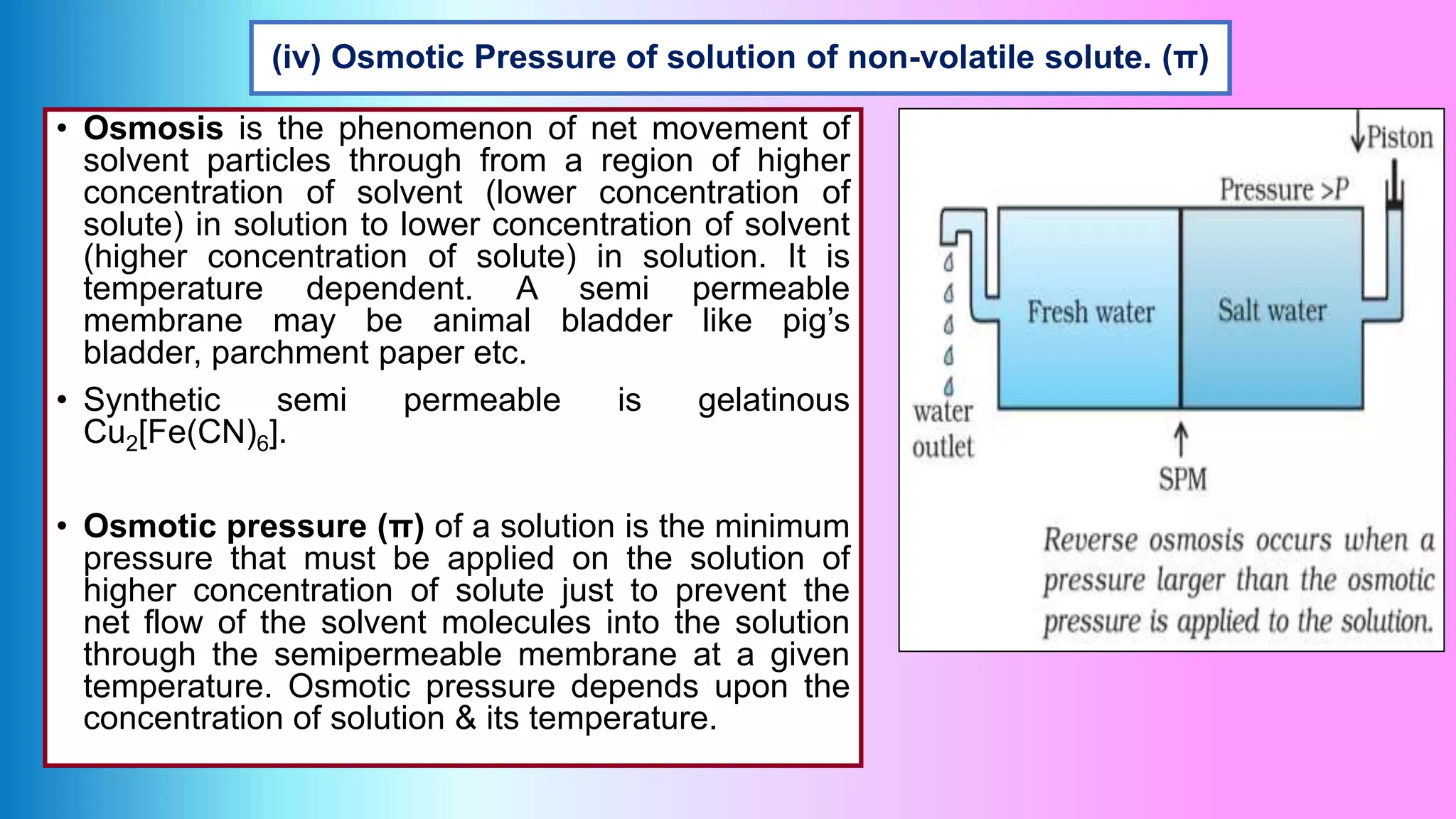 (iv) Osmotic Pressure of solution of non-volatile solute. (π)
• Osmosis is the phenomenon of net movement of
solvent particles through from a region of higher
concentration of solvent (lower concentration of
solute) in solution to lower concentration of solvent
(higher concentration of solute) in solution. It is
temperature dependent. A semi permeable
membrane may be animal bladder like pig’s
bladder, parchment paper etc.
• Synthetic semi permeable is gelatinous
Cu2[Fe(CN)6].
• Osmotic pressure (π) of a solution is the minimum
pressure that must be applied on the solution of
higher concentration of solute just to prevent the
net flow of the solvent molecules into the solution
through the semipermeable membrane at a given
temperature. Osmotic pressure depends upon the
concentration of solution & its temperature.
 