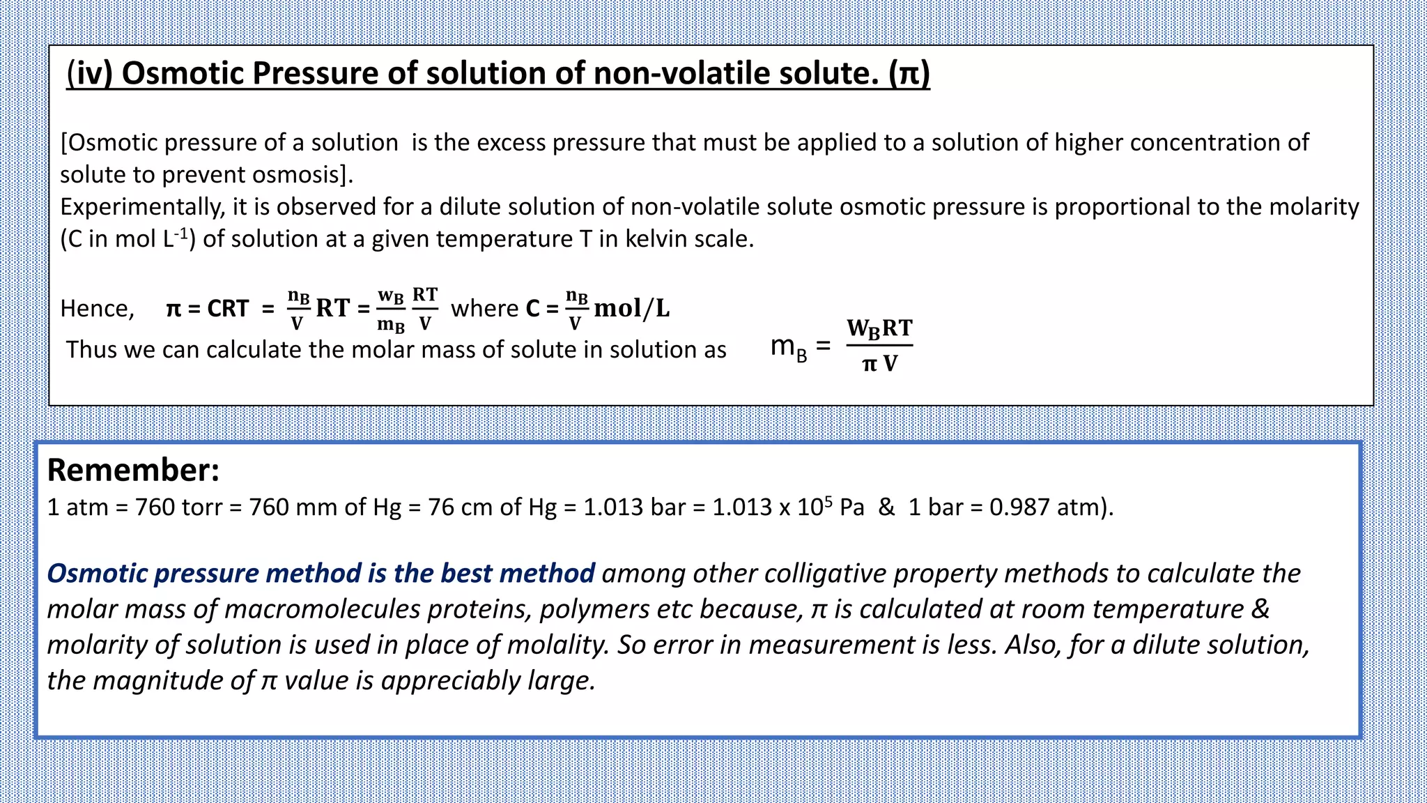(iv) Osmotic Pressure of solution of non-volatile solute. (π)
[Osmotic pressure of a solution is the excess pressure that must be applied to a solution of higher concentration of
solute to prevent osmosis].
Experimentally, it is observed for a dilute solution of non-volatile solute osmotic pressure is proportional to the molarity
(C in mol L-1) of solution at a given temperature T in kelvin scale.
Hence, π = CRT =
𝐧𝐁
𝐕
𝐑𝐓 =
𝐰𝐁
𝐦𝐁
𝐑𝐓
𝐕
where C =
𝐧𝐁
𝐕
𝐦𝐨𝐥/𝐋
Thus we can calculate the molar mass of solute in solution as mB =
𝐖𝐁𝐑𝐓
𝛑 𝐕
Remember:
1 atm = 760 torr = 760 mm of Hg = 76 cm of Hg = 1.013 bar = 1.013 x 105 Pa & 1 bar = 0.987 atm).
Osmotic pressure method is the best method among other colligative property methods to calculate the
molar mass of macromolecules proteins, polymers etc because, π is calculated at room temperature &
molarity of solution is used in place of molality. So error in measurement is less. Also, for a dilute solution,
the magnitude of π value is appreciably large.
 
