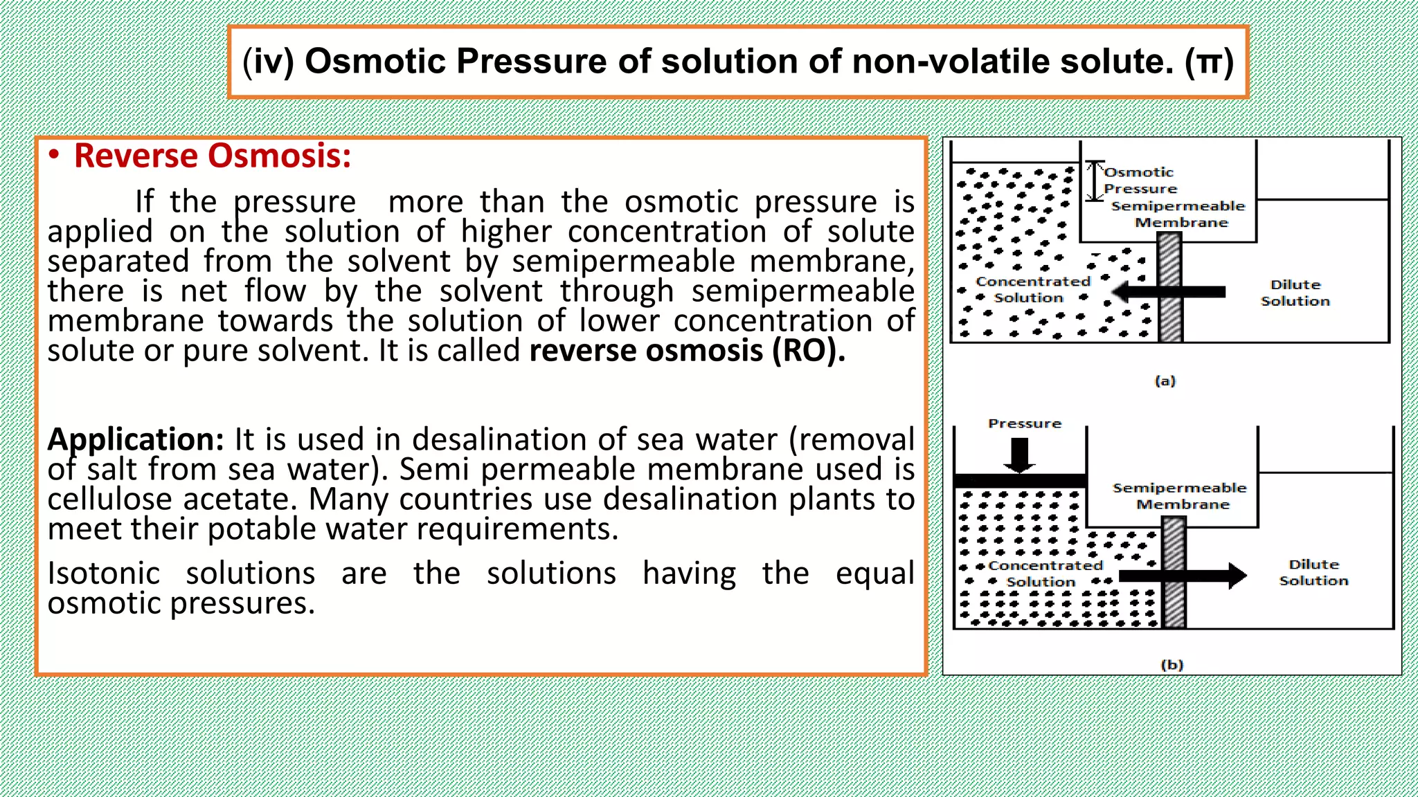 (iv) Osmotic Pressure of solution of non-volatile solute. (π)
• Reverse Osmosis:
If the pressure more than the osmotic pressure is
applied on the solution of higher concentration of solute
separated from the solvent by semipermeable membrane,
there is net flow by the solvent through semipermeable
membrane towards the solution of lower concentration of
solute or pure solvent. It is called reverse osmosis (RO).
Application: It is used in desalination of sea water (removal
of salt from sea water). Semi permeable membrane used is
cellulose acetate. Many countries use desalination plants to
meet their potable water requirements.
Isotonic solutions are the solutions having the equal
osmotic pressures.
 