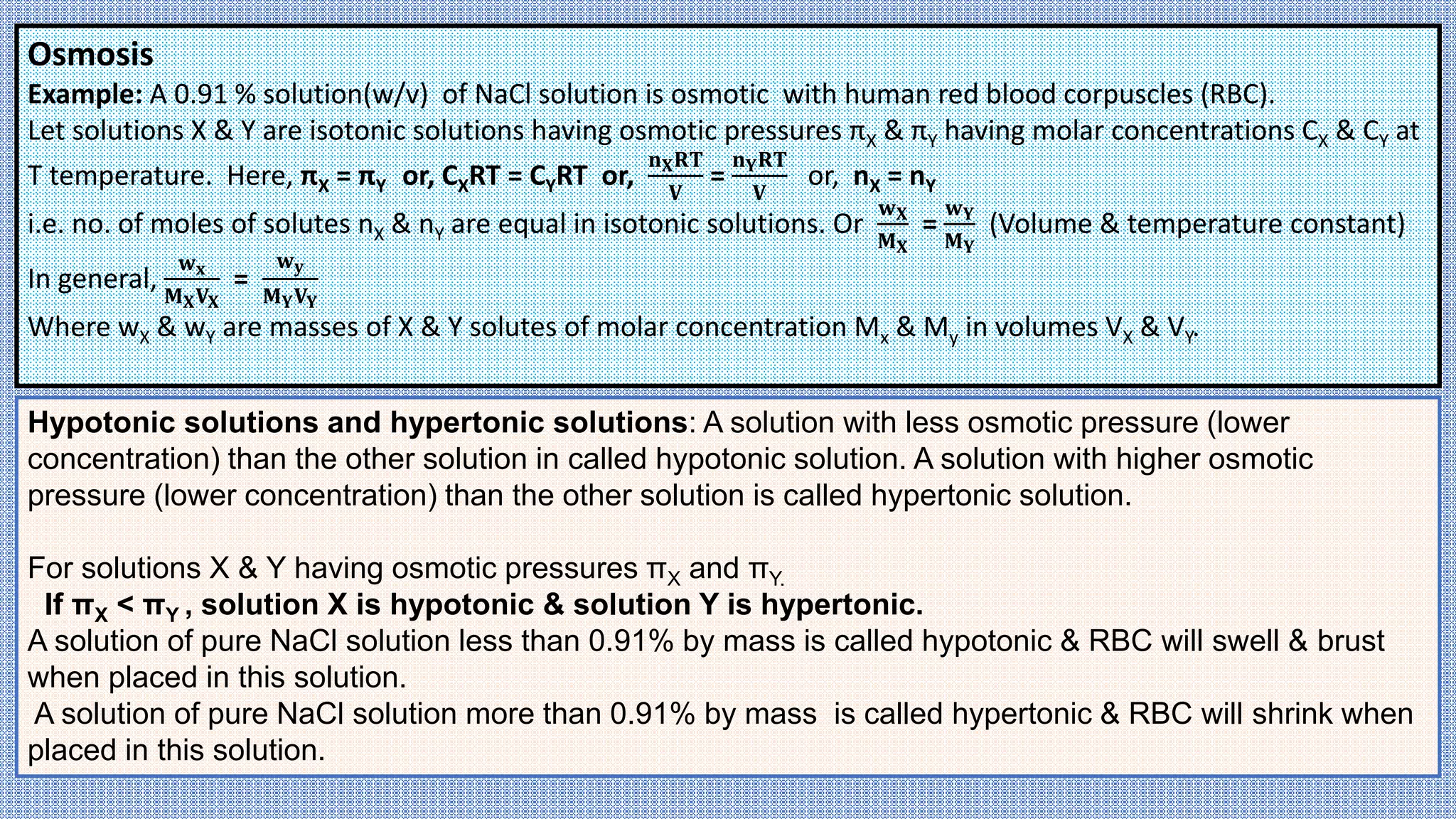 Osmosis
Example: A 0.91 % solution(w/v) of NaCl solution is osmotic with human red blood corpuscles (RBC).
Let solutions X & Y are isotonic solutions having osmotic pressures πX & πY having molar concentrations CX & CY at
T temperature. Here, πX = πY or, CXRT = CYRT or,
𝐧𝐗𝐑𝐓
𝐕
=
𝐧𝐘𝐑𝐓
𝐕
or, nX = nY
i.e. no. of moles of solutes nX & nY are equal in isotonic solutions. Or
𝐰𝐗
𝐌𝐗
=
𝐰𝐘
𝐌𝐘
(Volume & temperature constant)
In general,
𝐰𝐱
𝐌𝐗𝐕𝐗
=
𝐰𝐲
𝐌𝐘𝐕𝐘
Where wX & wY are masses of X & Y solutes of molar concentration Mx & My in volumes VX & VY.
Hypotonic solutions and hypertonic solutions: A solution with less osmotic pressure (lower
concentration) than the other solution in called hypotonic solution. A solution with higher osmotic
pressure (lower concentration) than the other solution is called hypertonic solution.
For solutions X & Y having osmotic pressures πX and πY.
If πX < πY , solution X is hypotonic & solution Y is hypertonic.
A solution of pure NaCl solution less than 0.91% by mass is called hypotonic & RBC will swell & brust
when placed in this solution.
A solution of pure NaCl solution more than 0.91% by mass is called hypertonic & RBC will shrink when
placed in this solution.
 