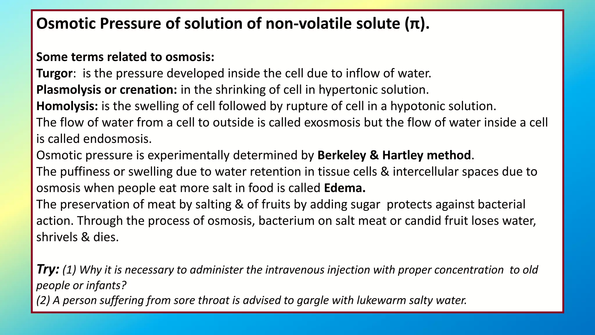 Osmotic Pressure of solution of non-volatile solute (π).
Some terms related to osmosis:
Turgor: is the pressure developed inside the cell due to inflow of water.
Plasmolysis or crenation: in the shrinking of cell in hypertonic solution.
Homolysis: is the swelling of cell followed by rupture of cell in a hypotonic solution.
The flow of water from a cell to outside is called exosmosis but the flow of water inside a cell
is called endosmosis.
Osmotic pressure is experimentally determined by Berkeley & Hartley method.
The puffiness or swelling due to water retention in tissue cells & intercellular spaces due to
osmosis when people eat more salt in food is called Edema.
The preservation of meat by salting & of fruits by adding sugar protects against bacterial
action. Through the process of osmosis, bacterium on salt meat or candid fruit loses water,
shrivels & dies.
Try: (1) Why it is necessary to administer the intravenous injection with proper concentration to old
people or infants?
(2) A person suffering from sore throat is advised to gargle with lukewarm salty water.
 